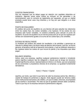 38
COSTOS FINANCIEROS:
Son los intereses que se deben pagar en relación con capitales obtenidos en
préstamo. Algunas veces estos costos se incluyen en los generales y de
administración, pero lo correcto es registrarlos por separado, ya que un capital
prestado puede tener usos muy diversos y no hay por qué cargarlo a un área
específica.
PUNTO DE EQUILIBRIO:
El análisis del punto de equilibrio es una técnica útil para estudiar las relaciones
entre los costos fijos, los costos variables y los ingresos. Si los costos de una
empresa sólo fueran variables, no existiría problema para calcular el punto de
equilibrio. El punto de equilibrio es el nivel de producción en el que los ingresos por
ventas son exactamente iguales a la suma de los costos fijos y los variables.
ESTADO DE RESULTADOS:
La finalidad del análisis del estado de resultados o de pérdidas y ganancias es
calcular la utilidad neta y los flujos netos de efectivo del proyecto, que son, en forma
general, el beneficio real de la operación de la planta, y que se obtienen restando a
los ingresos todos los costos en que incurra la planta y los impuestos que deba
pagar.
BALANCE GENERAL:
Activo, para una empresa, significa cualquier pertenencia material o inmaterial;
pasivo significa cualquier tipo de obligación o deuda que se tenga con terceros.
Capital significa los activos, representados en dinero o en títulos, que son propiedad
de los accionistas o propietarios directos de la empresa. La igualdad fundamental
del balance:
Activo = Pasivo + Capital
significa, por tanto, que todo lo que tiene de valor la empresa (activo fijo, diferido y
capital de trabajo) le pertenece a alguien. Este alguien puede ser terceros (tales
como instituciones bancarias o de crédito), y lo que no debe, entonces, es propiedad
de los dueños o accionistas. Por esto es que la igualdad siempre debe cumplirse.
Todo lo que hay en la empresa siempre le pertenecerá a alguien.
 