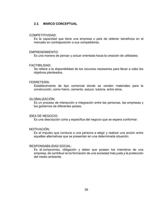 39
2.3. MARCO CONCEPTUAL
COMPETITIVIDAD:
Es la capacidad que tiene una empresa o país de obtener beneficios en el
mercado en contraposición a sus competidores.
EMPRENDIMIENTO:
Es una manera de pensar y actuar orientada hacia la creación de utilidades.
FACTIBILIDAD:
Se refiere a la disponibilidad de los recursos necesarios para llevar a cabo los
objetivos planteados.
FERRETERÍA:
Establecimiento de tipo comercial donde se venden materiales para la
construcción, como hierro, cemento, estuco, tubería, entre otros.
GLOBALIZACIÓN:
Es un proceso de interacción e integración entre las personas, las empresas y
los gobiernos de diferentes países.
IDEA DE NEGOCIO:
Es una descripción corta y especifica del negocio que se espera conformar.
MOTIVACIÓN:
Es el impulso que conduce a una persona a elegir y realizar una acción entre
aquellas alternativas que se presentan en una determinada situación.
RESPONSABILIDAD SOCIAL:
Es el compromiso, obligación y deber que poseen los miembros de una
empresa, de contribuir en la formación de una sociedad más justa y la protección
del medio ambiente.
 