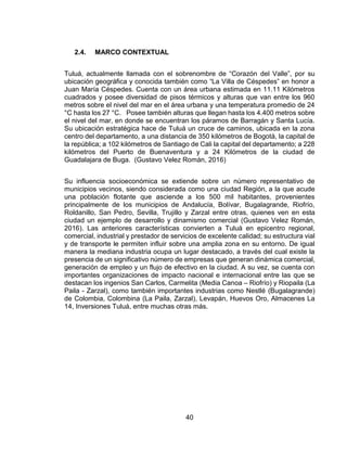 40
2.4. MARCO CONTEXTUAL
Tuluá, actualmente llamada con el sobrenombre de “Corazón del Valle”, por su
ubicación geográfica y conocida también como “La Villa de Céspedes” en honor a
Juan María Céspedes. Cuenta con un área urbana estimada en 11.11 Kilómetros
cuadrados y posee diversidad de pisos térmicos y alturas que van entre los 960
metros sobre el nivel del mar en el área urbana y una temperatura promedio de 24
°C hasta los 27 °C. Posee también alturas que llegan hasta los 4.400 metros sobre
el nivel del mar, en donde se encuentran los páramos de Barragán y Santa Lucía.
Su ubicación estratégica hace de Tuluá un cruce de caminos, ubicada en la zona
centro del departamento, a una distancia de 350 kilómetros de Bogotá, la capital de
la república; a 102 kilómetros de Santiago de Cali la capital del departamento; a 228
kilómetros del Puerto de Buenaventura y a 24 Kilómetros de la ciudad de
Guadalajara de Buga. (Gustavo Velez Román, 2016)
Su influencia socioeconómica se extiende sobre un número representativo de
municipios vecinos, siendo considerada como una ciudad Región, a la que acude
una población flotante que asciende a los 500 mil habitantes, provenientes
principalmente de los municipios de Andalucía, Bolívar, Bugalagrande, Riofrío,
Roldanillo, San Pedro, Sevilla, Trujillo y Zarzal entre otras, quienes ven en esta
ciudad un ejemplo de desarrollo y dinamismo comercial (Gustavo Velez Román,
2016). Las anteriores características convierten a Tuluá en epicentro regional,
comercial, industrial y prestador de servicios de excelente calidad; su estructura vial
y de transporte le permiten influir sobre una amplia zona en su entorno. De igual
manera la mediana industria ocupa un lugar destacado, a través del cual existe la
presencia de un significativo número de empresas que generan dinámica comercial,
generación de empleo y un flujo de efectivo en la ciudad. A su vez, se cuenta con
importantes organizaciones de impacto nacional e internacional entre las que se
destacan los ingenios San Carlos, Carmelita (Media Canoa – Riofrío) y Riopaila (La
Paila - Zarzal), como también importantes industrias como Nestlé (Bugalagrande)
de Colombia, Colombina (La Paila, Zarzal), Levapán, Huevos Oro, Almacenes La
14, Inversiones Tuluá, entre muchas otras más.
 