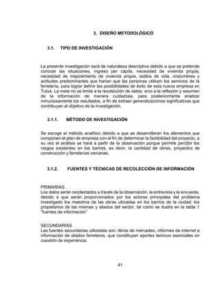 41
3. DISEÑO METODOLÓGICO
3.1. TIPO DE INVESTIGACIÓN
La presente investigación será de naturaleza descriptiva debido a que se pretende
conocer las situaciones, ingreso per cápita, necesidad de vivienda propia,
necesidad de mejoramiento de vivienda propia, estilos de vida, costumbres y
actitudes predominantes que harían que las personas utilicen los servicios de la
ferretería, para lograr definir las posibilidades de éxito de esta nueva empresa en
Tuluá. La meta no se limita a la recolección de datos, sino a la reflexión y resumen
de la información de manera cuidadosa, para posteriormente analizar
minuciosamente los resultados, a fin de extraer generalizaciones significativas que
contribuyan al objetivo de la investigación.
3.1.1. MÉTODO DE INVESTIGACIÓN
Se escoge el método analítico debido a que se desarrollaran los elementos que
componen el plan de empresa con el fin de determinar la factibilidad del proyecto, a
su vez el análisis se hará a partir de la observación porque permite percibir los
rasgos existentes en los barrios, es decir, la cantidad de obras, proyectos de
construcción y ferreterías cercanas.
3.1.2. FUENTES Y TÉCNICAS DE RECOLECCIÓN DE INFORMACIÓN
PRIMARIAS
Los datos serán recolectados a través de la observación, la entrevista y la encuesta,
debido a que serán proporcionados por los actores principales del problema
investigado los maestros de las obras ubicadas en los barrios de la ciudad, los
propietarios de las mismas y aliados del sector, tal como se ilustra en la tabla 1
“fuentes de información”
SECUNDARIAS
Las fuentes secundarias utilizadas son: libros de mercadeo, informes de internet e
información de aliados ferreteros, que constituyen aportes teóricos esenciales en
cuestión de experiencia.
 