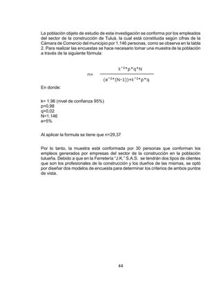 44
La población objeto de estudio de esta investigación se conforma por los empleados
del sector de la construcción de Tuluá, la cual está constituida según cifras de la
Cámara de Comercio del municipio por 1.146 personas, como se observa en la tabla
2. Para realizar las encuestas se hace necesario tomar una muestra de la población
a través de la siguiente fórmula:
En donde:
k= 1,96 (nivel de confianza 95%)
p=0,98
q=0,02
N=1.146
e=5%
Al aplicar la formula se tiene que n=29,37
Por lo tanto, la muestra está conformada por 30 personas que conforman los
empleos generados por empresas del sector de la construcción en la población
tulueña. Debido a que en la Ferretería “J.K.” S.A.S. se tendrán dos tipos de clientes
que son los profesionales de la construcción y los dueños de las mismas, se optó
por diseñar dos modelos de encuesta para determinar los criterios de ambos puntos
de vista.
 