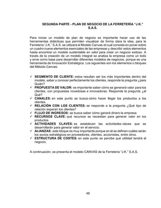 48
SEGUNDA PARTE - PLAN DE NEGOCIO DE LA FERRETERÍA “J.K.”
S.A.S.
Para iniciar un modelo de plan de negocio es importante hacer uso de las
herramientas didácticas que permiten visualizar de forma clara la idea, para la
Ferretería “J.K.” S.A.S. se utilizará el Modelo Canvas el cual consiste en poner sobre
un cuadro nueve elementos esenciales de las empresas y describir estos elementos
hasta encontrar un modelo sustentable en valor para crear un negocio exitoso. A
través de la creación de un modelo integral se analiza la empresa como un todo
y sirve como base para desarrollar diferentes modelos de negocios, porque es una
herramienta de Innovación Estratégica. Los siguientes son los elementos o bloques
del Método Canvas:
 SEGMENTO DE CLIENTE: estos resultan ser los más importantes dentro del
modelo, saber y conocer perfectamente los clientes, responde la pregunta ¿para
Quién?
 PROPUESTA DE VALOR: es importante saber cómo se generará valor para los
clientes, con propuestas novedosas e innovadoras. Responde la pregunta ¿el
Qué?
 CANALES: en este punto se busca cómo hacer llegar los productos a los
clientes.
 RELACIÓN CON LOS CLIENTES: se responde a la pregunta ¿Qué tipo de
relación esperan los clientes?
 FLUJO DE INGRESOS: se busca saber cómo ganará dinero la empresa
 RECURSOS CLAVE: qué recursos se necesitan para generar valor en los
productos
 ACTIVIDADES CLAVES: se establecen las actividades claves que se
desarrollarán para generar valor en el servicio.
 ALIANZAS: este bloque es muy importante porque en él se definen cuáles serán
los socios estratégicos en proveedores, clientes, accionistas, entre otros.
 ESTRUCTURA DE COSTES: en este punto se percibe qué utilidad tendrá el
negocio.
A continuación, se presenta el modelo CANVAS de la Ferretería “J.K.” S.A.S.
 