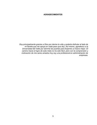 5
AGRADECIMIENTOS
Doy principalmente gracias a Dios por darme la vida y poderla disfrutar al lado de
mi familia que me apoya en cada paso que doy. Así mismo, agradezco a la
Universidad del Valle por abrirme las puertas para forjarme un futuro mejor. El
camino hacia el logro de esta meta no ha sido fácil, pero con la comprensión y
motivación de mis seres amados hoy soy una profesional en administración de
empresas.
 
