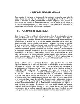 51
6. CAPITULO I. ESTUDIO DE MERCADO
En el estudio de mercado se establecerán las acciones necesarias para saber la
respuesta del público objetivo ante el servicio ofrecido por la ferretería. De igual
forma, se analizará la oferta y la demanda, así como los precios y los canales de
distribución. Por otra parte, se determinarán las características de las líneas de
producto que se quieren introducir en el mercado, y un conocimiento exhaustivo de
los participantes del sector (clientes y proveedores).
6.1. PLANTEAMIENTO DEL PROBLEMA
En la ciudad de Tuluá se evidencia el incremento de obras de construcción; mientras
tanto, las ferreterías que suplen estas necesidades se dirigen a todo tipo de
segmento clientes aplicando distintas dimensiones de servicio al cliente tales como:
la producción de acero como es el caso de G&J Ferreterías la cual se dedica a la
comercialización y transformación de productos y servicios, dirigidos a la industria
de la construcción, la metalmecánica, y el agro; simultáneamente en el año 2016 en
Bogotá se lanzó un formato único de ferretería moderna, que combina las
características de las grandes superficies con la calidez, cercanía y asesoría de las
ferreterías tradicionales. Master Pro combina un sistema de compra de autoservicio
para el 80% del almacén y un novedoso sistema para las ventas que requieren
asesoría. Así mismo, se encuentran las figuras de grandes superficies dentro de las
cuales encontramos a Home Center. La Ferretería “J.K.” S.A.S. implementará un
formato tradicional de servicio al cliente que genere fidelización de los mismos.
Como se afirmó arriba, el aumento de terrenos para construir ha aumentado
significativamente; en el caso del municipio en el Instituto de Financiamiento,
Promoción y Desarrollo de Tuluá (INFITULUA), actualmente se desarrolla un
proyecto llamado “Senderos de Villa Liliana” el cual se desarrollará en un área de
35.688,94 mt2, contempla 13 manzanas, 307 lotes de terreno y vías
pavimentadas. Las unidades de vivienda están contempladas en un área de 63.25
mt2 por lote. A través de una consulta realizada a la Cámara de Comercio del
municipio por medio virtual, se estableció que actualmente se encuentran
registrados ante esta 300 establecimientos que según al código CIIU su actividad
es el comercio al por mayor de materiales de construcción, artículos de ferretería,
pinturas, productos de vidrio, equipo y materiales de fontanería y calefacción; en
vista de lo anterior se deduce que la oferta no es suficiente puesto que algunos de
estos negocios han dejado de funcionar y otros se encuentran en los distintos
extremos de la ciudad lo que dificulta el transporte de mercancías dentro de la
misma, razón por la cual se requerirá implementar una nueva ferretería en este
sector para suplir el aumento de la demanda de materiales para la construcción.
 
