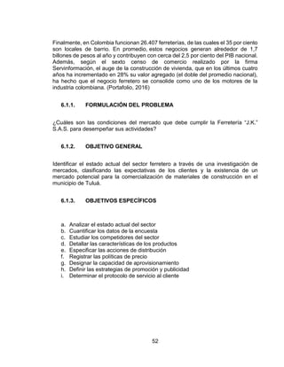 52
Finalmente, en Colombia funcionan 26.407 ferreterías, de las cuales el 35 por ciento
son locales de barrio. En promedio, estos negocios generan alrededor de 1,7
billones de pesos al año y contribuyen con cerca del 2,5 por ciento del PIB nacional.
Además, según el sexto censo de comercio realizado por la firma
Servinformación, el auge de la construcción de vivienda, que en los últimos cuatro
años ha incrementado en 28% su valor agregado (el doble del promedio nacional),
ha hecho que el negocio ferretero se consolide como uno de los motores de la
industria colombiana. (Portafolio, 2016)
6.1.1. FORMULACIÓN DEL PROBLEMA
¿Cuáles son las condiciones del mercado que debe cumplir la Ferretería “J.K.”
S.A.S. para desempeñar sus actividades?
6.1.2. OBJETIVO GENERAL
Identificar el estado actual del sector ferretero a través de una investigación de
mercados, clasificando las expectativas de los clientes y la existencia de un
mercado potencial para la comercialización de materiales de construcción en el
municipio de Tuluá.
6.1.3. OBJETIVOS ESPECÍFICOS
a. Analizar el estado actual del sector
b. Cuantificar los datos de la encuesta
c. Estudiar los competidores del sector
d. Detallar las características de los productos
e. Especificar las acciones de distribución
f. Registrar las políticas de precio
g. Designar la capacidad de aprovisionamiento
h. Definir las estrategias de promoción y publicidad
i. Determinar el protocolo de servicio al cliente
 