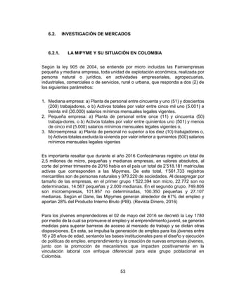 53
6.2. INVESTIGACIÓN DE MERCADOS
6.2.1. LA MIPYME Y SU SITUACIÓN EN COLOMBIA
Según la ley 905 de 2004, se entiende por micro incluidas las Famiempresas
pequeña y mediana empresa, toda unidad de explotación económica, realizada por
persona natural o jurídica, en actividades empresariales, agropecuarias,
industriales, comerciales o de servicios, rural o urbana, que responda a dos (2) de
los siguientes parámetros:
1. Mediana empresa: a) Planta de personal entre cincuenta y uno (51) y doscientos
(200) trabajadores, o b) Activos totales por valor entre cinco mil uno (5.001) a
treinta mil (30.000) salarios mínimos mensuales legales vigentes.
2. Pequeña empresa: a) Planta de personal entre once (11) y cincuenta (50)
trabaja-dores, o b) Activos totales por valor entre quinientos uno (501) y menos
de cinco mil (5.000) salarios mínimos mensuales legales vigentes o,
3. Microempresa: a) Planta de personal no superior a los diez (10) trabajadores o,
b) Activos totales excluida la vivienda por valor inferior a quinientos (500) salarios
mínimos mensuales legales vigentes
Es importante resaltar que durante el año 2016 Confecámaras registro un total de
2,5 millones de micro, pequeñas y medianas empresas, en valores absolutos, al
corte del primer trimestre de 2016 había en el país un total de 2’518.181 matrículas
activas que corresponden a las Mipymes. De este total, 1’561.733 registros
mercantiles son de personas naturales y 979.220 de sociedades. Al desagregar por
tamaño de las empresas, en el primer grupo 1’522.394 son micro, 22.772 son no
determinadas, 14.567 pequeñas y 2.000 medianas. En el segundo grupo, 749.806
son microempresas, 101.957 no determinadas, 100.350 pequeñas y 27.107
medianas. Según el Dane, las Mipymes generan alrededor de 67% del empleo y
aportan 28% del Producto Interno Bruto (PIB). (Revista Dinero, 2016)
Para los jóvenes emprendedores el 02 de mayo del 2016 se decretó la Ley 1780
por medio de la cual se promueve el empleo y el emprendimiento juvenil, se generan
medidas para superar barreras de acceso al mercado de trabajo y se dictan otras
disposiciones. En esta, se impulsa la generación de empleo para los jóvenes entre
18 y 28 años de edad, sentando las bases institucionales para el diseño y ejecución
de políticas de empleo, emprendimiento y la creación de nuevas empresas jóvenes,
junto con la promoción de mecanismos que impacten positivamente en la
vinculación laboral con enfoque diferencial para este grupo poblacional en
Colombia.
 