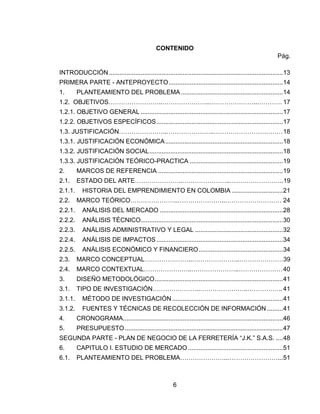 6
CONTENIDO
Pág.
INTRODUCCIÓN...................................................................................................13
PRIMERA PARTE - ANTEPROYECTO.................................................................14
1. PLANTEAMIENTO DEL PROBLEMA..........................................................14
1.2. OBJETIVOS……………………..…………………..…………………..………… 17
1.2.1. OBJETIVO GENERAL .................................................................................17
1.2.2. OBJETIVOS ESPECÍFICOS........................................................................17
1.3. JUSTIFICACIÓN…………………..…………………..……………………………18
1.3.1. JUSTIFICACIÓN ECONÓMICA...................................................................18
1.3.2. JUSTIFICACIÓN SOCIAL............................................................................18
1.3.3. JUSTIFICACIÓN TEÓRICO-PRACTICA .....................................................19
2. MARCOS DE REFERENCIA .......................................................................19
2.1. ESTADO DEL ARTE…………………..…………………..……………………..19
2.1.1. HISTORIA DEL EMPRENDIMIENTO EN COLOMBIA .............................21
2.2. MARCO TEÓRICO…………………..…………………..……………………… 24
2.2.1. ANÁLISIS DEL MERCADO ......................................................................28
2.2.2. ANÁLISIS TÉCNICO.................................................................................30
2.2.3. ANÁLISIS ADMINISTRATIVO Y LEGAL ..................................................32
2.2.4. ANÁLISIS DE IMPACTOS........................................................................34
2.2.5. ANÁLISIS ECONÓMICO Y FINANCIERO................................................34
2.3. MARCO CONCEPTUAL…………………..…………………..…………………39
2.4. MARCO CONTEXTUAL…………………..…………………..…………………40
3. DISEÑO METODOLÓGICO.........................................................................41
3.1. TIPO DE INVESTIGACIÓN…………………..…………………..……………..41
3.1.1. MÉTODO DE INVESTIGACIÓN ...............................................................41
3.1.2. FUENTES Y TÉCNICAS DE RECOLECCIÓN DE INFORMACIÓN .........41
4. CRONOGRAMA...........................................................................................46
5. PRESUPUESTO..........................................................................................47
SEGUNDA PARTE - PLAN DE NEGOCIO DE LA FERRETERÍA “J.K.” S.A.S. ....48
6. CAPITULO I. ESTUDIO DE MERCADO ......................................................51
6.1. PLANTEAMIENTO DEL PROBLEMA…………………..……………………...51
 