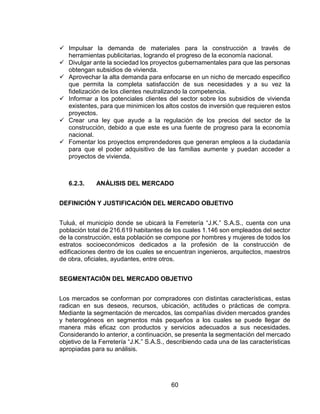 60
 Impulsar la demanda de materiales para la construcción a través de
herramientas publicitarias, logrando el progreso de la economía nacional.
 Divulgar ante la sociedad los proyectos gubernamentales para que las personas
obtengan subsidios de vivienda.
 Aprovechar la alta demanda para enfocarse en un nicho de mercado especifico
que permita la completa satisfacción de sus necesidades y a su vez la
fidelización de los clientes neutralizando la competencia.
 Informar a los potenciales clientes del sector sobre los subsidios de vivienda
existentes, para que minimicen los altos costos de inversión que requieren estos
proyectos.
 Crear una ley que ayude a la regulación de los precios del sector de la
construcción, debido a que este es una fuente de progreso para la economía
nacional.
 Fomentar los proyectos emprendedores que generan empleos a la ciudadanía
para que el poder adquisitivo de las familias aumente y puedan acceder a
proyectos de vivienda.
6.2.3. ANÁLISIS DEL MERCADO
DEFINICIÓN Y JUSTIFICACIÓN DEL MERCADO OBJETIVO
Tuluá, el municipio donde se ubicará la Ferretería “J.K.” S.A.S., cuenta con una
población total de 216.619 habitantes de los cuales 1.146 son empleados del sector
de la construcción, esta población se compone por hombres y mujeres de todos los
estratos socioeconómicos dedicados a la profesión de la construcción de
edificaciones dentro de los cuales se encuentran ingenieros, arquitectos, maestros
de obra, oficiales, ayudantes, entre otros.
SEGMENTACIÓN DEL MERCADO OBJETIVO
Los mercados se conforman por compradores con distintas características, estas
radican en sus deseos, recursos, ubicación, actitudes o prácticas de compra.
Mediante la segmentación de mercados, las compañías dividen mercados grandes
y heterogéneos en segmentos más pequeños a los cuales se puede llegar de
manera más eficaz con productos y servicios adecuados a sus necesidades.
Considerando lo anterior, a continuación, se presenta la segmentación del mercado
objetivo de la Ferretería “J.K.” S.A.S., describiendo cada una de las características
apropiadas para su análisis.
 