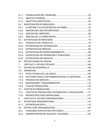 7
6.1.1. FORMULACIÓN DEL PROBLEMA ..........................................................52
6.1.2. OBJETIVO GENERAL..............................................................................52
6.1.3. OBJETIVOS ESPECÍFICOS.....................................................................52
6.2. INVESTIGACIÓN DE MERCADOS…………………..……………………….. 53
6.2.1. LA MIPYME Y SU SITUACIÓN EN COLOMBIA.......................................53
6.2.2. ANÁLISIS DEL SECTOR SERVICIOS .....................................................54
6.2.3. ANÁLISIS DEL MERCADO ......................................................................60
6.2.4. ANÁLISIS DE LA COMPETENCIA ...........................................................77
6.3. ESTRATEGIAS DE MERCADEO…………………..…………………………. 79
6.3.1. CONCEPTO DEL PRODUCTO ................................................................79
6.3.2. ESTRATEGIAS DE DISTRIBUCIÓN ........................................................92
6.3.3. ESTRATEGIA DE PRECIOS....................................................................95
6.3.4. ESTRATEGIAS DE APROVISIONAMIENTO ...........................................99
6.3.5. ESTRATEGIAS DE PROMOCIÓN Y PUBLICIDAD................................100
6.3.6. ESTRATEGIAS DE SERVICIO...............................................................103
6.4. PROYECCIONES DE VENTAS…………………..………………………….. 104
7. CAPITULO II. ESTUDIO TÉCNICO ...........................................................106
7.1. ESTADO DE DESARROLLO…………………..…………………………….. 106
7.2. OPERACIÓN…………………..…………………..…………………………… 106
7.2.1. FICHA TÉCNICA DE LAS LÍNEAS.........................................................106
7.2.2. FACTORES PARA LA DETERMINACIÓN DE LA CAPACIDAD............109
7.2.3. PROCESO DE SERVICIO......................................................................110
7.2.4. NECESIDADES Y REQUERIMIENTOS .................................................112
7.2.5. PLAN DE PRODUCCIÓN.......................................................................116
7.3. COSTOS DE PRODUCCIÓN…………………..…………………………….. 117
7.3.1. COSTOS DE PRODUCCIÓN, DISTRIBUCIÓN Y LOCALIZACIÓN .......117
7.3.2. INFRAESTRUCTURA OPERACIONAL..................................................117
8. CAPITULO III. ESTUDIO ORGANIZACIONAL ..........................................119
8.1. ESTRATEGIA ORGANIZACIONAL…………………..……………………… 119
8.1.1. ESTRATEGIAS DOFA............................................................................119
8.2. ESTRUCTURA ORGANIZACIONAL…………………..…………………….. 120
8.2.1. FUNCIONES ESPECÍFICAS POR CARGO ...........................................121
8.2.2. ADMINISTRACIÓN DE SUELDOS Y SALARIOS ..................................125
 
