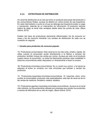 92
6.3.2. ESTRATEGIAS DE DISTRIBUCIÓN
Un canal de distribución es la ruta que toma un producto para pasar del productor a
los consumidores finales, aunque se detiene en varios puntos de esa trayectoria.
En cada intermediario o punto en el que se detenga esa trayectoria existe un pago
o transacción, además de un intercambio de información. El productor siempre
tratara de elegir el canal más ventajoso desde todos los puntos de vista. (Baca
Urbina, 2010)
Existen dos tipos de productores claramente diferenciados: los de consumo en
masa y los de consumo industrial. Los canales de distribución de cada uno se
muestran en seguida:
1. Canales para productos de consumo popular
1A. Productores-consumidores: Este canal es la vía más corta, simple y rápida. Se
utiliza cuando el consumidor acude directamente a la fábrica a comprar los
productos; también incluye las ventas por correo. Aunque por esta vía el producto
cuesta menos al consumidor, no todos los fabricantes practican esta modalidad ni
todos los consumidores están dispuestos a ir directamente a hacer la compra.
1B. Productores-minoristas-consumidores: Es un canal muy común, y la fuerza se
adquiere al entrar en contacto con más minoristas que exhiban y vendan los
productos.
1C. Productores-mayoristas-minoristas-consumidores: El mayorista entra como
auxiliar al comercializar productos más especializados; este tipo de canal se da en
las ventas de medicina, ferretería, madera, etcétera.
1D. Productores-agentes-mayoristas-minoristas-consumidores, Aunque es el canal
más indirecto, es frecuentemente utilizado por empresas que venden sus productos
a cientos de kilómetros de su sitio de origen. (Baca Urbina, 2010)
 