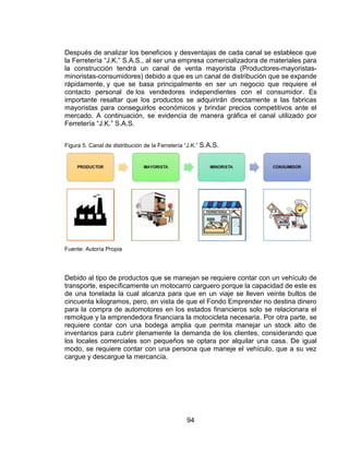 94
Después de analizar los beneficios y desventajas de cada canal se establece que
la Ferretería “J.K.” S.A.S., al ser una empresa comercializadora de materiales para
la construcción tendrá un canal de venta mayorista (Productores-mayoristas-
minoristas-consumidores) debido a que es un canal de distribución que se expande
rápidamente, y que se basa principalmente en ser un negocio que requiere el
contacto personal de los vendedores independientes con el consumidor. Es
importante resaltar que los productos se adquirirán directamente a las fabricas
mayoristas para conseguirlos económicos y brindar precios competitivos ante el
mercado. A continuación, se evidencia de manera gráfica el canal utilizado por
Ferretería “J.K.” S.A.S.
Figura 5. Canal de distribución de la Ferretería “J.K.” S.A.S.
Fuente: Autoría Propia
Debido al tipo de productos que se manejan se requiere contar con un vehículo de
transporte, específicamente un motocarro carguero porque la capacidad de este es
de una tonelada la cual alcanza para que en un viaje se lleven veinte bultos de
cincuenta kilogramos, pero, en vista de que el Fondo Emprender no destina dinero
para la compra de automotores en los estados financieros solo se relacionara el
remolque y la emprendedora financiara la motocicleta necesaria. Por otra parte, se
requiere contar con una bodega amplia que permita manejar un stock alto de
inventarios para cubrir plenamente la demanda de los clientes, considerando que
los locales comerciales son pequeños se optara por alquilar una casa. De igual
modo, se requiere contar con una persona que maneje el vehículo, que a su vez
cargue y descargue la mercancía.
 