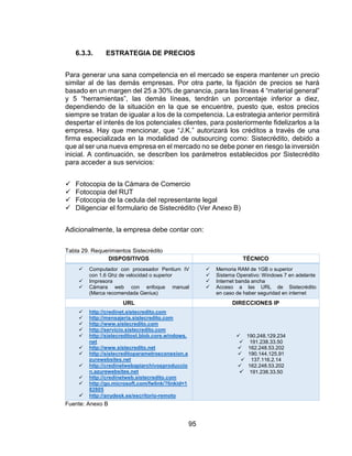95
6.3.3. ESTRATEGIA DE PRECIOS
Para generar una sana competencia en el mercado se espera mantener un precio
similar al de las demás empresas. Por otra parte, la fijación de precios se hará
basado en un margen del 25 a 30% de ganancia, para las líneas 4 “material general”
y 5 “herramientas”, las demás líneas, tendrán un porcentaje inferior a diez,
dependiendo de la situación en la que se encuentre, puesto que, estos precios
siempre se tratan de igualar a los de la competencia. La estrategia anterior permitirá
despertar el interés de los potenciales clientes, para posteriormente fidelizarlos a la
empresa. Hay que mencionar, que “J.K.” autorizará los créditos a través de una
firma especializada en la modalidad de outsourcing como: Sistecrédito, debido a
que al ser una nueva empresa en el mercado no se debe poner en riesgo la inversión
inicial. A continuación, se describen los parámetros establecidos por Sistecrédito
para acceder a sus servicios:
 Fotocopia de la Cámara de Comercio
 Fotocopia del RUT
 Fotocopia de la cedula del representante legal
 Diligenciar el formulario de Sistecrédito (Ver Anexo B)
Adicionalmente, la empresa debe contar con:
Tabla 29. Requerimientos Sistecrédito
DISPOSITIVOS TÉCNICO
 Computador con procesador Pentium IV
con 1.6 Ghz de velocidad o superior
 Impresora
 Cámara web con enfoque manual
(Marca recomendada Genius)
 Memoria RAM de 1GB o superior
 Sistema Operativo: Windows 7 en adelante
 Internet banda ancha
 Acceso a las URL de Sistecrédito
en caso de haber seguridad en internet
URL DIRECCIONES IP
 http://credinet.sistecredito.com
 http://mensajeria.sistecredito.com
 http://www.sistecredito.com
 http://servicio.sistecredito.com
 http://sistecreditost.blob.core.windows.
net
 http://www.sistecredito.net
 http://sistecreditoparametrosconexion.a
zurewebsites.net
 http://credinetwebapiarchivosproduccio
n.azurewebsites.net
 http://credinetweb.sistecredito.com
 http://go.microsoft.com/fwlink/?linkid=1
82805
 http://anydesk.es/escritorio-remoto
 190.248.129.234
 191.238.33.50
 162.248.53.202
 190.144.125.91
 137.116.2.14
 162.248.53.202
 191.238.33.50
Fuente: Anexo B
 