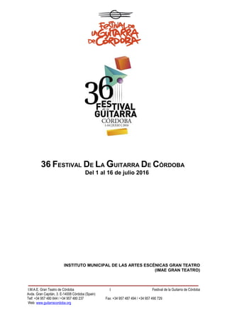 36 FESTIVAL DE LA GUITARRA DE CÓRDOBA
Del 1 al 16 de julio 2016
INSTITUTO MUNICIPAL DE LAS ARTES ESCÉNICAS GRAN TEATRO
(IMAE GRAN TEATRO)
I.M.A.E. Gran Teatro de Córdoba 1 Festival de la Guitarra de Córdoba
Avda. Gran Capitán, 3. E-14008 Córdoba (Spain)
Telf: +34 957 480 644 / +34 957 480 237 Fax: +34 957 487 494 / +34 957 490 729
Web: www.guitarracordoba.org
 