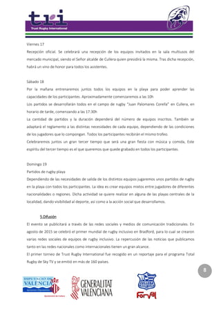 8
Viernes 17
Recepción oficial. Se celebrará una recepción de los equipos invitados en la sala multiusos del
mercado municipal, siendo el Señor alcalde de Cullera quien presidirá la misma. Tras dicha recepción,
habrá un vino de honor para todos los asistentes.
Sábado 18
Por la mañana entrenaremos juntos todos los equipos en la playa para poder aprender las
capacidades de los participantes. Aproximadamente comenzaremos a las 10h
Los partidos se desarrollarán todos en el campo de rugby “Juan Palomares Corella” en Cullera, en
horario de tarde, comenzando a las 17:30h
La cantidad de partidos y la duración dependerá del número de equipos inscritos. También se
adaptará el reglamento a las distintas necesidades de cada equipo, dependiendo de las condiciones
de los jugadores que lo compongan. Todos los participantes recibirán el mismo trofeo.
Celebraremos juntos un gran tercer tiempo que será una gran fiesta con música y comida, Este
espíritu del tercer tiempo es el que queremos que quede grabado en todos los participantes.
Domingo 19
Partidos de rugby playa
Dependiendo de las necesidades de salida de los distintos equipos jugaremos unos partidos de rugby
en la playa con todos los participantes. La idea es crear equipos mixtos entre jugadores de diferentes
nacionalidades o regiones. Dicha actividad se quiere realizar en alguna de las playas centrales de la
localidad, dando visibilidad al deporte, así como a la acción social que desarrollamos.
5.Difusión
El evento se publicitará a través de las redes sociales y medios de comunicación tradicionales. En
agosto de 2015 se celebró el primer mundial de rugby inclusivo en Bradford, para lo cual se crearon
varias redes sociales de equipos de rugby inclusivo. La repercusión de las noticias que publicamos
tanto en las redes nacionales como internacionales tienen un gran alcance.
El primer torneo de Trust Rugby International fue recogido en un reportaje para el programa Total
Rugby de Sky TV y se emitió en más de 160 países.
 