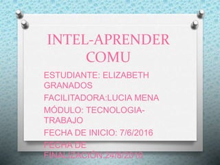INTEL-APRENDER
COMU
ESTUDIANTE: ELIZABETH
GRANADOS
FACILITADORA:LUCIA MENA
MÓDULO: TECNOLOGIA-
TRABAJO
FECHA DE INICIO: 7/6/2016
FECHA DE
FINALIZACIÓN:24/8/2016
 