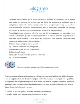 12
Por Leonardo Bastias.
Si has escuchado alguna vez el término silogismo y no sabes de qué se trata hoy te aclarare
esta duda. Un silogismo no es más que una forma de razonamiento deductivo que se
compone de 3 elementos básicos: una premisa mayor, una premisa menor y una conclusión
que las relaciona. En la vida diaria utilizamos todo el tiempo esta estructura; sin embargo,
donde más se utiliza dicho concepto es en el universo de las matemáticas.
Todo silogismo se estructura sobre la base de dos premisas que son aceptadas como
ciertas y una tercera que se deduce lógicamente de la relación entre los conjuntos que se
describen en las primeras, y que resulta ser conclusiva. Para entender cómo opera este
mecanismo apelemos a un ejemplo clásico…
 ―Premisa mayor: Una proposición general
 Ej: Todos los Profesores son inteligentes.
 Premisa menor: Una proposición específica
 Ej. Claudio es Profesor.
 Conclusión: Basada en las dos premisas anteriores
 Ej. Claudio es inteligente.
―http://curiosidades.batanga.com/3931/que-es-un-silogismo‖
En los primeros analíticos, Aristóteles construyó la primera teoría de la inferencia válida. Conocida
como la silogística, la teoría ofrece criterios para evaluar la validez de ciertos tipos muy específicos
de silogismos: los silogismos categóricos. Para definir lo que es un silogismo categórico, primero es
necesario definir lo que es unas proposiciones categóricas. Una proposición es categórica si tiene
alguna de las siguientes cuatro formas:
 Todo S es P —por ejemplo, todos los humanos son mamíferos.
 Ningún S es P —por ejemplo, ningún humano es un reptil.
Silogismo
 