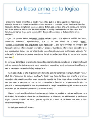 14
Por Nicole Book.
El siguiente trabajo presentará la posible respuesta a qué es la lógica y para qué nos sirve, a
nosotros, los seres humanos en la vida cotidiana, remarcando variados puntos de vista de filósofos,
los cuales denotan e implantan sus ideas acerca de la lógica como un arte, una ciencia, una manera
de pensar y razonar, entre otros. Profundizando en el tema y los elementos que conforman ésta
temática, se logrará llegar a una apreciación y descripción acerca de la duda existente en un
comienzo.
―Lógica. La palabra deriva del griego antiguo <λογική logikē>, que significa «dotado de razón,
intelectual, dialéctico, argumentativo», que a su vez viene de <λόγος> (lógos),
«palabra, pensamiento, idea, argumento, razón o principio» (…) La lógica investiga los principios por
los cuales algunas inferencias son aceptables, y otras no. Cuando una inferencia es aceptable, lo es
por su estructura lógica, y no por el contenido específico del argumento o el lenguaje utilizado. Por
esta razón la lógica se considera una ciencia formal, como la matemática, en vez de una ciencia
empírica.‖
El comienzo de la lógica propiamente dicho está derechamente relacionado con el origen intelectual
del ser humano. La lógica germina como mecanismo espontáneo en el enfrentamiento del hombre
con la naturaleza, para entenderla y aprovecharla.
―La lógica estudia el arte de pensar correctamente. Estudia las formas de argumentación válida.‖
(Def. libro ―Lecciones de lógica y sicología‖). Según esta frase, la lógica nos enseña a tener un
raciocinio más elevado que otros seres en nuestro planeta. La lógica como tal nos enseña a pensar
con precisión, a expresarnos con claridad, a descubrir la falsedad en el pensamiento ajeno, a
preparar la mente para penetrar más ampliamente en el campo de la filosofía y por último nos facilita
el análisis de los diferentes problemas que vivimos a diario.
Hay un inquebrantable debate sobre si es correcto hablar de una lógica, o de varias lógicas, pero
en el siglo XX se desenvolvieron varios sistemas lógicos diferentes. Se podría definir a un sistema
lógico como un conjunto de cosas, que nos ayudan en la toma de decisiones que sean lo más
favorablemente posible.
La lógica se puede definir como:
La filosa arma de la lógica
 