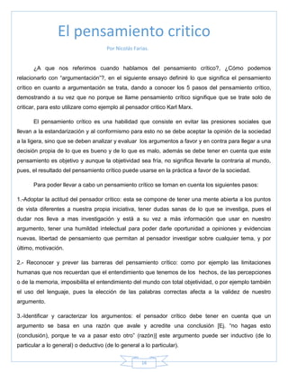 16
Por Nicolás Farias.
¿A que nos referimos cuando hablamos del pensamiento crítico?, ¿Cómo podemos
relacionarlo con ―argumentación‖?, en el siguiente ensayo definiré lo que significa el pensamiento
crítico en cuanto a argumentación se trata, dando a conocer los 5 pasos del pensamiento crítico,
demostrando a su vez que no porque se llame pensamiento crítico signifique que se trate solo de
criticar, para esto utilizare como ejemplo al pensador critico Karl Marx.
El pensamiento crítico es una habilidad que consiste en evitar las presiones sociales que
llevan a la estandarización y al conformismo para esto no se debe aceptar la opinión de la sociedad
a la ligera, sino que se deben analizar y evaluar los argumentos a favor y en contra para llegar a una
decisión propia de lo que es bueno y de lo que es malo, además se debe tener en cuenta que este
pensamiento es objetivo y aunque la objetividad sea fría, no significa llevarle la contraria al mundo,
pues, el resultado del pensamiento crítico puede usarse en la práctica a favor de la sociedad.
Para poder llevar a cabo un pensamiento crítico se toman en cuenta los siguientes pasos:
1.-Adoptar la actitud del pensador crítico: esta se compone de tener una mente abierta a los puntos
de vista diferentes a nuestra propia iniciativa, tener dudas sanas de lo que se investiga, pues el
dudar nos lleva a mas investigación y está a su vez a más información que usar en nuestro
argumento, tener una humildad intelectual para poder darle oportunidad a opiniones y evidencias
nuevas, libertad de pensamiento que permitan al pensador investigar sobre cualquier tema, y por
último, motivación.
2.- Reconocer y prever las barreras del pensamiento crítico: como por ejemplo las limitaciones
humanas que nos recuerdan que el entendimiento que tenemos de los hechos, de las percepciones
o de la memoria, imposibilita el entendimiento del mundo con total objetividad, o por ejemplo también
el uso del lenguaje, pues la elección de las palabras correctas afecta a la validez de nuestro
argumento.
3.-Identificar y caracterizar los argumentos: el pensador crítico debe tener en cuenta que un
argumento se basa en una razón que avale y acredite una conclusión [Ej. ―no hagas esto
(conclusión), porque te va a pasar esto otro‖ (razón)] este argumento puede ser inductivo (de lo
particular a lo general) o deductivo (de lo general a lo particular).
El pensamiento critico
 