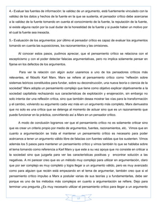 17
4.- Evaluar las fuentes de información: la validez de un argumento, está fuertemente vinculado con la
validez de los datos y hechos de la fuente en la que se sustenta, el pensador crítico debe acercarse
a la validez de la fuente tomando en cuenta el conocimiento de la fuente, la reputación de la fuente,
si existe alguna razón por la cual dudar de la honestidad de la fuente y si puede haber un motivo por
el cual la fuente sea inexacta.
5.- Evaluación de los argumentos: por último el pensador crítico es capaz de evaluar los argumentos
tomando en cuenta las suposiciones, los razonamientos y las omisiones.
Al conocer estos pasos, pudimos apreciar, que el pensamiento crítico se relaciona con el
escepticismo y con el poder detectar falacias argumentativas, pero no implica solamente pensar en
fijarse en los defectos de los argumentos.
Para ver la relación con algún autor usaremos a uno de los pensadores críticos más
relevantes, el filósofo Karl Marx. Marx se refiere al pensamiento crítico como ―reflexión sobre
sistemas teóricos constituidos para fundar, sobre su deconstrucción, una nueva teoría o ciencia de la
sociedad‖ Marx adopta un pensamiento complejo que tiene como objetivo explicar objetivamente a la
sociedad capitalista rechazando sus características de explotación y enajenación, sin embargo no
solo intenta dar una reflexión crítica, sino que también desea mostrar las vías para la transformación
y el cambio, volviendo su argumento cada vez más en un argumento más completo, Marx demuestra
que no solo es una crítica que se detenga al momento de actuar sino que es un razonamiento que
puede funcionar en la práctica, convirtiendo así a Marx en un pensador crítico.
A modo de conclusión logramos ver que el pensamiento crítico no es solamente criticar sino
que es crear un criterio propio por medio de argumentos, fuentes, razonamientos, etc. Vimos que en
cuanto a argumentación se trata el mantener un pensamiento crítico es necesario para poder
acércanos a tener un argumento válido libre de falacias con fuentes validas que los sustenten. Vimos
además los 5 pasos para mantener un pensamiento crítico y vimos también lo que se hablaba sobre
el tema tomando como referencia a Karl Marx y que este a su vez apoya que no consiste en criticar a
la sociedad sino que juzgarla para ver las características positivas y encontrar solución a las
negativas. A mi parecer creo que es un método muy complejo para utilizar en argumentación, claro
que por ser complejo es muy completo y logra llegar a un argumento válido, pero es muy avanzado
como para alguien que recién está empezando en el tema de argumentar, también creo que si el
pensamiento crítico impulso a Marx a postular varias de sus teorías y a fundamentarlas, debe ser
porque es uno de los métodos más complejos en cuanto a argumentación se refiere. Dejo para
terminar una pregunta ¿Es muy necesario utilizar el pensamiento crítico para llegar a un argumento
 