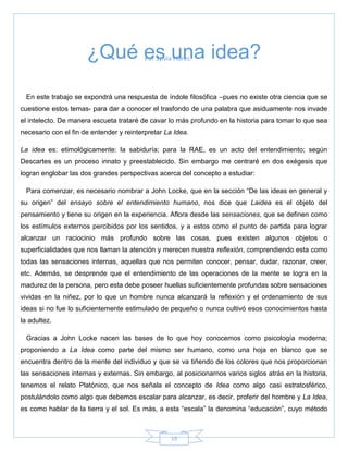 19
Por Sylvia Flores.
En este trabajo se expondrá una respuesta de índole filosófica –pues no existe otra ciencia que se
cuestione estos temas- para dar a conocer el trasfondo de una palabra que asiduamente nos invade
el intelecto. De manera escueta trataré de cavar lo más profundo en la historia para tomar lo que sea
necesario con el fin de entender y reinterpretar La Idea.
La idea es: etimológicamente: la sabiduría; para la RAE, es un acto del entendimiento; según
Descartes es un proceso innato y preestablecido. Sin embargo me centraré en dos exégesis que
logran englobar las dos grandes perspectivas acerca del concepto a estudiar:
Para comenzar, es necesario nombrar a John Locke, que en la sección ―De las ideas en general y
su origen‖ del ensayo sobre el entendimiento humano, nos dice que Laidea es el objeto del
pensamiento y tiene su origen en la experiencia. Aflora desde las sensaciones, que se definen como
los estímulos externos percibidos por los sentidos, y a estos como el punto de partida para lograr
alcanzar un raciocinio más profundo sobre las cosas, pues existen algunos objetos o
superficialidades que nos llaman la atención y merecen nuestra reflexión, comprendiendo esta como
todas las sensaciones internas, aquellas que nos permiten conocer, pensar, dudar, razonar, creer,
etc. Además, se desprende que el entendimiento de las operaciones de la mente se logra en la
madurez de la persona, pero esta debe poseer huellas suficientemente profundas sobre sensaciones
vividas en la niñez, por lo que un hombre nunca alcanzará la reflexión y el ordenamiento de sus
ideas si no fue lo suficientemente estimulado de pequeño o nunca cultivó esos conocimientos hasta
la adultez.
Gracias a John Locke nacen las bases de lo que hoy conocemos como psicología moderna;
proponiendo a La Idea como parte del mismo ser humano, como una hoja en blanco que se
encuentra dentro de la mente del individuo y que se va tiñendo de los colores que nos proporcionan
las sensaciones internas y externas. Sin embargo, al posicionarnos varios siglos atrás en la historia,
tenemos el relato Platónico, que nos señala el concepto de Idea como algo casi estratosférico,
postulándolo como algo que debemos escalar para alcanzar, es decir, proferir del hombre y La Idea,
es como hablar de la tierra y el sol. Es más, a esta ―escala‖ la denomina ―educación‖, cuyo método
¿Qué es una idea?
 