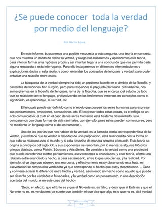24
Por Hector Leiva.
En este informe, buscaremos una posible respuesta a esta pregunta, una teoría en concreto,
que nos muestra un modo de definir la verdad, y luego nos basaremos y aplicaremos esta teoría,
para intentar formar una hipótesis propia y así intentar llegar a una conclusión que nos permita darle
alguna respuesta a esta interrogante. Para ello indagaremos en diferentes interpretaciones y
explicaciones dadas a esta teoría, y como entender los conceptos de lenguaje y verdad, para poder
entablar una relación entre estos.
La búsqueda de la verdad siempre ha sido un problema latente en el ámbito de la filosofía, y
bastantes definiciones han surgido, pero para responder la pregunta planteada previamente, nos
sumergiremos en la filosofía del lenguaje, rama de la filosofía, que se encarga del estudio de todo
que se relacione con el lenguaje, profundizando en los fenómenos inmersos en conceptos como el
significado, el aprendizaje, la verdad, etc.
El lenguaje puede ser definido como el modo que poseen los seres humanos para expresar
sus pensamientos, emociones, sensaciones, etc. El expresar todas estas cosas, es el reflejo de un
acto comunicativo, el cuál en el caso de los seres humanos está bastante desarrollado, si lo
comparamos con otras formas de vida (animales, por ejemplo, pues estos pueden comunicarse, pero
no mediante un lenguaje como el de los humanos).
Una de las teorías que nos hablan de la verdad, es la llamada teoría correspondentista de la
verdad, y establece que la verdad o falsedad de una proposición, está relacionada con la forma en
que esta se relaciona con el mundo, y si esta describe de manera correcta el mundo. Esta teoría se
origina a principios del siglo XX, y sus exponentes se remontan, por lo menos, a algunos filósofos
griegos clásicos, como Platón, Sócrates y Aristóteles. Se considera la verdad como una propiedad
que puede caracterizar ciertos pensamientos, aseveraciones o enunciados, y esta teoría, afirma una
relación entre enunciado y hecho, o para esclarecerlo, entre lo que uno piensa, y la realidad. Por
ejemplo, si yo digo que observo una manzana, y efectivamente estoy observando esta fruta, mi
aseveración se comprueba verdadera ya que corresponde al hecho que estoy describiendo. – Cabe
y conviene aclarar la diferencia entre hecho y verdad, asumiendo un hecho como aquello que puede
ser descrito por las verdades o falsedades, y la verdad como un pensamiento, o una descripción
acertada del mundo, o en este caso del hecho-
―Decir, en efecto, que el Ente es y que el No-ente es, es falso, y decir que el Ente es y que el
No-ente no es, es verdadero; de suerte que también el que dice que algo es o que no es, dirá verdad
¿Se puede conocer toda la verdad
por medio del lenguaje?
 