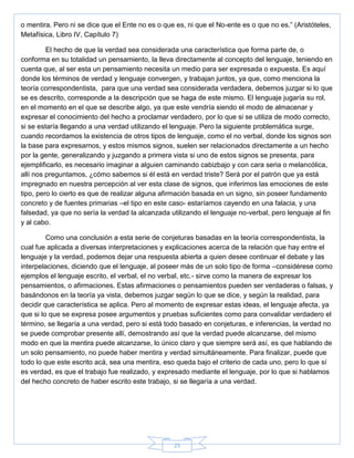 25
o mentira. Pero ni se dice que el Ente no es o que es, ni que el No-ente es o que no es.‖ (Aristóteles,
Metafísica, Libro IV, Capítulo 7)
El hecho de que la verdad sea considerada una característica que forma parte de, o
conforma en su totalidad un pensamiento, la lleva directamente al concepto del lenguaje, teniendo en
cuenta que, al ser esta un pensamiento necesita un medio para ser expresada o expuesta. Es aquí
donde los términos de verdad y lenguaje convergen, y trabajan juntos, ya que, como menciona la
teoría correspondentista, para que una verdad sea considerada verdadera, debemos juzgar si lo que
se es descrito, corresponde a la descripción que se haga de este mismo. El lenguaje jugaría su rol,
en el momento en el que se describe algo, ya que este vendría siendo el modo de almacenar y
expresar el conocimiento del hecho a proclamar verdadero, por lo que si se utiliza de modo correcto,
si se estaría llegando a una verdad utilizando el lenguaje. Pero la siguiente problemática surge,
cuando recordamos la existencia de otros tipos de lenguaje, como el no verbal, donde los signos son
la base para expresarnos, y estos mismos signos, suelen ser relacionados directamente a un hecho
por la gente, generalizando y juzgando a primera vista si uno de estos signos se presenta, para
ejemplificarlo, es necesario imaginar a alguien caminando cabizbajo y con cara seria o melancólica,
allí nos preguntamos, ¿cómo sabemos si él está en verdad triste? Será por el patrón que ya está
impregnado en nuestra percepción al ver esta clase de signos, que inferimos las emociones de este
tipo, pero lo cierto es que de realizar alguna afirmación basada en un signo, sin poseer fundamento
concreto y de fuentes primarias –el tipo en este caso- estaríamos cayendo en una falacia, y una
falsedad, ya que no sería la verdad la alcanzada utilizando el lenguaje no-verbal, pero lenguaje al fin
y al cabo.
Como una conclusión a esta serie de conjeturas basadas en la teoría correspondentista, la
cual fue aplicada a diversas interpretaciones y explicaciones acerca de la relación que hay entre el
lenguaje y la verdad, podemos dejar una respuesta abierta a quien desee continuar el debate y las
interpelaciones, diciendo que el lenguaje, al poseer más de un solo tipo de forma –considérese como
ejemplos el lenguaje escrito, el verbal, el no verbal, etc.- sirve como la manera de expresar los
pensamientos, o afirmaciones. Estas afirmaciones o pensamientos pueden ser verdaderas o falsas, y
basándonos en la teoría ya vista, debemos juzgar según lo que se dice, y según la realidad, para
decidir que característica se aplica. Pero al momento de expresar estas ideas, el lenguaje afecta, ya
que si lo que se expresa posee argumentos y pruebas suficientes como para convalidar verdadero el
término, se llegaría a una verdad, pero si está todo basado en conjeturas, e inferencias, la verdad no
se puede comprobar presente allí, demostrando así que la verdad puede alcanzarse, del mismo
modo en que la mentira puede alcanzarse, lo único claro y que siempre será así, es que hablando de
un solo pensamiento, no puede haber mentira y verdad simultáneamente. Para finalizar, puede que
todo lo que este escrito acá, sea una mentira, eso queda bajo el criterio de cada uno, pero lo que sí
es verdad, es que el trabajo fue realizado, y expresado mediante el lenguaje, por lo que si hablamos
del hecho concreto de haber escrito este trabajo, si se llegaría a una verdad.
 