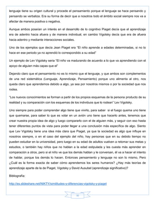 30
lenguaje tiene su origen cultural y procede el pensamiento porque el lenguaje se hace pensando y
pensando se verbaliza. Era su forma de decir que a nosotros todo el ámbito social siempre nos va a
afectar de manera positiva o negativa.
Aunque ambos poseían un interés en el desarrollo de lo cognitivo Piaget decía que el aprendizaje
era de adentro hacia afuera y de manera individual, en cambio Vigotsky decía que era de afuera
hacia adentro y mediante interacciones sociales.
Uno de los ejemplos que decía Jean Piaget era ―El niño aprende a edades determinadas, si no lo
hace en ese periodo ya no aprendió lo correspondido a su edad‖
Un ejemplo de Lev Vigotsky seria ―El niño va madurando de acuerdo a lo que va aprendiendo con el
apoyo de alguien más capas que el‖
Dejando claro que el pensamiento no es lo mismo que el lenguaje, y que ambos son complementos
de una red sistemática (Lenguaje, Aprendizaje, Pensamiento) porque uno alimenta al otro, nos
queda claro que aprendemos debido a algo, ya sea por nosotros mismos o por la sociedad que nos
rodea.
―Los nuevos conocimientos se forman a partir de los propios esquemas de la persona producto de su
realidad y su comparación con los esquemas de los individuos que lo rodean‖ Lev Vigotsky.
Uno siempre para poder comprender algo tiene que vivirlo, para saber si el fuego quema uno tiene
que quemarse, para saber lo que es volar en un avión uno tiene que hacerlo antes, tenemos que
crear nuestra propia idea de algo y luego compararlo con el de alguien más, y seguir con eso hasta
tener diferentes puntos de vista para poder llegar a una conclusión más específica de algo. Siento
que Lev Vigotsky tiene una idea más clara que Piaget, ya que la sociedad es algo que influye en
nosotros siempre, o en el caso del ejemplo del niño, hay personas que en su debido tiempo no
pueden estudiar en la universidad, pero luego en su edad de adultos vuelven a retomar sus metas y
estudios, o también hay niños que no hablan a la edad estipulada y les cuesta más aprender en
comparación a otros, pero si el niño ve que los demás hablan y le conversan, él va a hacer el intento
de hablar, porque los demás lo hacen. Entonces pensamiento y lenguaje no son lo mismo, Pero
¿Cuál es la forma exacta de saber cómo aprendemos los seres humanos? ¿Hay más teorías de
aprendizaje aparte de la de Piaget, Vigotsky y David Ausubel (aprendizaje significativo)?
Bibliografía:
http://es.slideshare.net/NIKTY/similitudes-y-diferencias-vigotsky-y-piaget
 