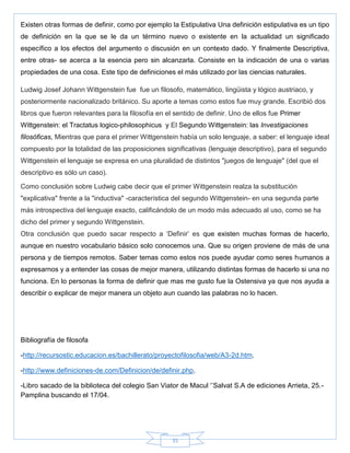35
Existen otras formas de definir, como por ejemplo la Estipulativa Una definición estipulativa es un tipo
de definición en la que se le da un término nuevo o existente en la actualidad un significado
específico a los efectos del argumento o discusión en un contexto dado. Y finalmente Descriptiva,
entre otras- se acerca a la esencia pero sin alcanzarla. Consiste en la indicación de una o varias
propiedades de una cosa. Este tipo de definiciones el más utilizado por las ciencias naturales.
Ludwig Josef Johann Wittgenstein fue fue un filosofo, matemático, lingüista y lógico austriaco, y
posteriormente nacionalizado británico. Su aporte a temas como estos fue muy grande. Escribió dos
libros que fueron relevantes para la filosofía en el sentido de definir. Uno de ellos fue Primer
Wittgenstein: el Tractatus logico-philosophicus y El Segundo Wittgenstein: las Investigaciones
filosóficas, Mientras que para el primer Wittgenstein había un solo lenguaje, a saber: el lenguaje ideal
compuesto por la totalidad de las proposiciones significativas (lenguaje descriptivo), para el segundo
Wittgenstein el lenguaje se expresa en una pluralidad de distintos "juegos de lenguaje" (del que el
descriptivo es sólo un caso).
Como conclusión sobre Ludwig cabe decir que el primer Wittgenstein realza la substitución
"explicativa" frente a la "inductiva" -característica del segundo Wittgenstein- en una segunda parte
más introspectiva del lenguaje exacto, calificándolo de un modo más adecuado al uso, como se ha
dicho del primer y segundo Wittgenstein.
Otra conclusión que puedo sacar respecto a ‗Definir‘ es que existen muchas formas de hacerlo,
aunque en nuestro vocabulario básico solo conocemos una. Que su origen proviene de más de una
persona y de tiempos remotos. Saber temas como estos nos puede ayudar como seres humanos a
expresarnos y a entender las cosas de mejor manera, utilizando distintas formas de hacerlo si una no
funciona. En lo personas la forma de definir que mas me gusto fue la Ostensiva ya que nos ayuda a
describir o explicar de mejor manera un objeto aun cuando las palabras no lo hacen.
Bibliografía de filosofa
-http://recursostic.educacion.es/bachillerato/proyectofilosofia/web/A3-2d.htm.
-http://www.definiciones-de.com/Definicion/de/definir.php.
-Libro sacado de la biblioteca del colegio San Viator de Macul ‗‘Salvat S.A de ediciones Arrieta, 25.-
Pamplina buscando el 17/04.
 