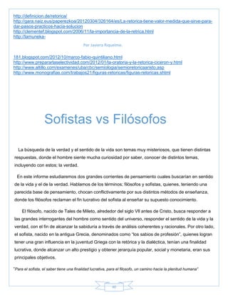 40
Por Javiera Riquelme.
http://definicion.de/retorica/
http://gara.naiz.eus/paperezkoa/20120304/326164/es/La-retorica-tiene-valor-medida-que-sirve-para-
dar-pasos-practicos-hacia-solucion
http://clementef.blogspot.com/2006/11/la-importancia-de-la-retrica.html
http://lamuneka-
181.blogspot.com/2012/10/marco-fabio-quintiliano.html
http://www.prepararlaselectividad.com/2012/01/la-oratoria-y-la-retorica-ciceron-y.html
http://www.altillo.com/examenes/uba/cbc/semiologia/semioretoricaaristo.asp
http://www.monografias.com/trabajos21/figuras-retoricas/figuras-retoricas.shtml
La búsqueda de la verdad y el sentido de la vida son temas muy misteriosos, que tienen distintas
respuestas, donde el hombre siente mucha curiosidad por saber, conocer de distintos temas,
incluyendo con estos; la verdad.
En este informe estudiaremos dos grandes corrientes de pensamiento cuales buscarían en sentido
de la vida y el de la verdad. Hablamos de los términos; filósofos y sofistas, quienes, teniendo una
parecida base de pensamiento, chocan conflictivamente por sus distintos métodos de enseñanza,
donde los filósofos reclaman el fin lucrativo del sofista al enseñar su supuesto conocimiento.
El filósofo, nacido de Tales de Mileto, alrededor del siglo Vll antes de Cristo, busca responder a
las grandes interrogantes del hombre como sentido del universo, responder el sentido de la vida y la
verdad, con el fin de alcanzar la sabiduría a través de análisis coherentes y racionales. Por otro lado,
el sofista, nacido en la antigua Grecia, denominados como ―los sabios de profesión‖, quienes logran
tener una gran influencia en la juventud Griega con la retórica y la dialéctica, tenían una finalidad
lucrativa, donde alcanzar un alto prestigio y obtener jerarquía popular, social y monetaria, eran sus
principales objetivos.
―Para el sofista, el saber tiene una finalidad lucrativa, para el filosofo, un camino hacia la plenitud humana”
Sofistas vs Filósofos
 