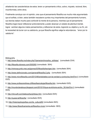 42
añadiendo las características de estos; tener un pensamiento crítico, activo, inquieto, racional, libre,
inconformista, entre otros.
Finalmente concluyo con mi opinión, creo que el pensamiento filosófico es mucho más argumentado
que el sofista, si bien, estos también rescataron puntos muy importantes del pensamiento humano,
sus teorías daban mucho para confundir la mente de la persona, mientras que el pensamiento
filosófico logra hacer reflexionar profundamente y poder alcanzar un estado de plenitud mental,
lograr cambiar algunos malos pensamientos y reflexionar de estos, logrando su objetivo y su fin, sin
la necesidad de lucrar con su sabiduría, ya que filosofía significa valga la redundancia; “amor por la
sabiduría”.
Bibliografía
1. http://www.filosofia.mx/index.php?/perse/archivos/los_sofistas/ (consultado 23/4)
2. http://filosofia.idoneos.com/305265/ (consultado 26/4)
3. http://mimosa.pntic.mec.es/jgomez53/filosofia/teorigen.htm (consultado 26/4)
4. http://www.definicionabc.com/general/filosofia-2.php (consultado 26/4)
5. http://www.microfilosofia.com/2013/06/aristoteles-con-la-verdad-y-contra-los.html?m=1 (consultado
03/5)
6. http://www.profesorenlinea.cl/filosofiasicologia/filosofia.htm (consultado 03/5)
7. http://mundoclaraboya.blogspot.com/2010/10/que-es-krhone-archiv_30.html?m=1 (consultado
04/5)
8. http://mb-soft.com/believe/tso/philoso.htm (consultado 05/5)
9. http://quees.la/filosofia/ (consultado 05/5)
10. http://historiaybiografias.com/la_cultura08/ (consultado 06/5)
11. http://www.filosoficamente.es/filosofos-vivos/ (consultado 06/5)
 
