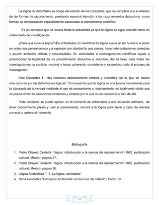 49
La lógica de Aristóteles se ocupa del estudio de los conceptos, que se completa con el análisis
de las formas de razonamiento, prestando especial atención a los razonamientos deductivos, como
formas de demostración especialmente adecuadas al conocimiento científico‖.
Es un concepto que se ocupa hasta la actualidad ya que la lógica se sigue usando como un
instrumento de investigación.
¿Para qué sirve la lógica?-En actividades no científicas la lógica ayuda al ser humano a poner
en orden sus pensamientos y a expresar con claridad lo que piensa, hacer interpretaciones correctas
y asumir actitudes críticas y responsables. En actividades e investigaciones científicas ayuda a
proporcionar la legalidad de un procedimiento deductivo e inductivo, dar la base para todas las
investigaciones de carácter racional y hacer coherente, consistente y sistemático todo el proceso de
investigación.
Dice Descartes 4. ―Hay nociones absolutamente simples y evidentes por sí, que se hacen
más oscuras por las definiciones lógicas‖. Concluyendo que la lógica es una buena herramienta para
la búsqueda de la verdad mediante el uso de pensamiento y razonamiento, es totalmente válido que
se pueda omitir en situaciones evidentes y simples por lo que no es necesario el uso de ella.
Esta disciplina se puede aplicar, en el momento de enfrentarse a una situación cotidiana, de
tener conocimiento previo y usar el pensamiento, recurrir a la lógica para llevar a cabo de manera
correcta y certera el momento
Bibliografía
1. Pedro Chávez Calderón ―lógica: introducción a la ciencia del razonamiento‖-1983, publicación
cultural, México- página 27.
2. Pedro Chávez Calderón ―lógica: introducción a la ciencia del razonamiento‖-1983, publicación
cultural, México- página 26.
3. Lógica Aristotélica ―1.1: La lógica: conceptos‖
4. René Descartes “Principios de filosofía: el discurso del método”, Punto 10.
 
