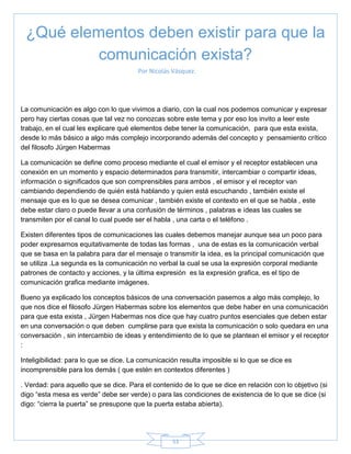 53
Por Nicolás Vásquez.
La comunicación es algo con lo que vivimos a diario, con la cual nos podemos comunicar y expresar
pero hay ciertas cosas que tal vez no conozcas sobre este tema y por eso los invito a leer este
trabajo, en el cual les explicare qué elementos debe tener la comunicación, para que esta exista,
desde lo más básico a algo más complejo incorporando además del concepto y pensamiento crítico
del filosofo Jürgen Habermas
La comunicación se define como proceso mediante el cual el emisor y el receptor establecen una
conexión en un momento y espacio determinados para transmitir, intercambiar o compartir ideas,
información o significados que son comprensibles para ambos , el emisor y el receptor van
cambiando dependiendo de quién está hablando y quien está escuchando , también existe el
mensaje que es lo que se desea comunicar , también existe el contexto en el que se habla , este
debe estar claro o puede llevar a una confusión de términos , palabras e ideas las cuales se
transmiten por el canal lo cual puede ser el habla , una carta o el teléfono .
Existen diferentes tipos de comunicaciones las cuales debemos manejar aunque sea un poco para
poder expresarnos equitativamente de todas las formas , una de estas es la comunicación verbal
que se basa en la palabra para dar el mensaje o transmitir la idea, es la principal comunicación que
se utiliza .La segunda es la comunicación no verbal la cual se usa la expresión corporal mediante
patrones de contacto y acciones, y la última expresión es la expresión grafica, es el tipo de
comunicación grafica mediante imágenes.
Bueno ya explicado los conceptos básicos de una conversación pasemos a algo más complejo, lo
que nos dice el filosofo Jürgen Habermas sobre los elementos que debe haber en una comunicación
para que esta exista , Jürgen Habermas nos dice que hay cuatro puntos esenciales que deben estar
en una conversación o que deben cumplirse para que exista la comunicación o solo quedara en una
conversación , sin intercambio de ideas y entendimiento de lo que se plantean el emisor y el receptor
:
Inteligibilidad: para lo que se dice. La comunicación resulta imposible si lo que se dice es
incomprensible para los demás ( que estén en contextos diferentes )
. Verdad: para aquello que se dice. Para el contenido de lo que se dice en relación con lo objetivo (si
digo ―esta mesa es verde‖ debe ser verde) o para las condiciones de existencia de lo que se dice (si
digo: ―cierra la puerta‖ se presupone que la puerta estaba abierta).
¿Qué elementos deben existir para que la
comunicación exista?
 