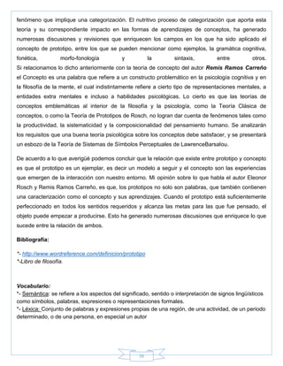 56
fenómeno que implique una categorización. El nutritivo proceso de categorización que aporta esta
teoría y su correspondiente impacto en las formas de aprendizajes de conceptos, ha generado
numerosas discusiones y revisiones que enriquecen los campos en los que ha sido aplicado el
concepto de prototipo, entre los que se pueden mencionar como ejemplos, la gramática cognitiva,
fonética, morfo-fonología y la sintaxis, entre otros.
Si relacionamos lo dicho anteriormente con la teoría de concepto del autor Remis Ramos Carreño
el Concepto es una palabra que refiere a un constructo problemático en la psicología cognitiva y en
la filosofía de la mente, el cual indistintamente refiere a cierto tipo de representaciones mentales, a
entidades extra mentales e incluso a habilidades psicológicas. Lo cierto es que las teorías de
conceptos emblemáticas al interior de la filosofía y la psicología, como la Teoría Clásica de
conceptos, o como la Teoría de Prototipos de Rosch, no logran dar cuenta de fenómenos tales como
la productividad, la sistematicidad y la composicionalidad del pensamiento humano. Se analizarán
los requisitos que una buena teoría psicológica sobre los conceptos debe satisfacer, y se presentará
un esbozo de la Teoría de Sistemas de Símbolos Perceptuales de LawrenceBarsalou.
De acuerdo a lo que averigüé podemos concluir que la relación que existe entre prototipo y concepto
es que el prototipo es un ejemplar, es decir un modelo a seguir y el concepto son las experiencias
que emergen de la interacción con nuestro entorno. Mi opinión sobre lo que habla el autor Eleonor
Rosch y Remis Ramos Carreño, es que, los prototipos no solo son palabras, que también contienen
una caracterización como el concepto y sus aprendizajes. Cuando el prototipo está suficientemente
perfeccionado en todos los sentidos requeridos y alcanza las metas para las que fue pensado, el
objeto puede empezar a producirse. Esto ha generado numerosas discusiones que enriquece lo que
sucede entre la relación de ambos.
Bibliografía:
*- http://www.wordreference.com/definicion/prototipo
*-Libro de filosofía.
Vocabulario:
*- Semántica: se refiere a los aspectos del significado, sentido o interpretación de signos lingüísticos
como símbolos, palabras, expresiones o representaciones formales.
*- Léxica: Conjunto de palabras y expresiones propias de una región, de una actividad, de un periodo
determinado, o de una persona, en especial un autor
 