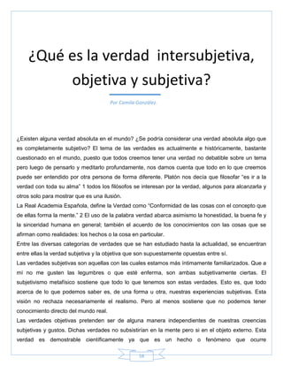 58
¿Existen alguna verdad absoluta en el mundo? ¿Se podría considerar una verdad absoluta algo que
es completamente subjetivo? El tema de las verdades es actualmente e históricamente, bastante
cuestionado en el mundo, puesto que todos creemos tener una verdad no debatible sobre un tema
pero luego de pensarlo y meditarlo profundamente, nos damos cuenta que todo en lo que creemos
puede ser entendido por otra persona de forma diferente. Platón nos decía que filosofar ―es ir a la
verdad con toda su alma‖ 1 todos los filósofos se interesan por la verdad, algunos para alcanzarla y
otros solo para mostrar que es una ilusión.
La Real Academia Española, define la Verdad como ―Conformidad de las cosas con el concepto que
de ellas forma la mente.‖ 2 El uso de la palabra verdad abarca asimismo la honestidad, la buena fe y
la sinceridad humana en general; también el acuerdo de los conocimientos con las cosas que se
afirman como realidades: los hechos o la cosa en particular.
Entre las diversas categorías de verdades que se han estudiado hasta la actualidad, se encuentran
entre ellas la verdad subjetiva y la objetiva que son supuestamente opuestas entre sí.
Las verdades subjetivas son aquellas con las cuales estamos más íntimamente familiarizados. Que a
mí no me gusten las legumbres o que esté enferma, son ambas subjetivamente ciertas. El
subjetivismo metafísico sostiene que todo lo que tenemos son estas verdades. Esto es, que todo
acerca de lo que podemos saber es, de una forma u otra, nuestras experiencias subjetivas. Esta
visión no rechaza necesariamente el realismo. Pero al menos sostiene que no podemos tener
conocimiento directo del mundo real.
Las verdades objetivas pretenden ser de alguna manera independientes de nuestras creencias
subjetivas y gustos. Dichas verdades no subsistirían en la mente pero si en el objeto externo. Esta
verdad es demostrable científicamente ya que es un hecho o fenómeno que ocurre
¿Qué es la verdad intersubjetiva,
objetiva y subjetiva?
Por Camila González.
 
