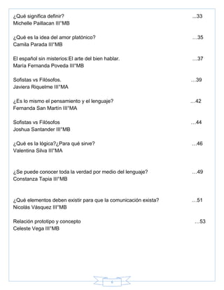 6
¿Qué significa definir? ...33
Michelle Paillacan III°MB
¿Qué es la idea del amor platónico? …35
Camila Parada III°MB
El español sin misterios:El arte del bien hablar. …37
María Fernanda Poveda III°MB
Sofistas vs Filósofos. …39
Javiera Riquelme III°MA
¿Es lo mismo el pensamiento y el lenguaje? …42
Fernanda San Martín III°MA
Sofistas vs Filósofos …44
Joshua Santander III°MB
¿Qué es la lógica?¿Para qué sirve? …46
Valentina Silva III°MA
¿Se puede conocer toda la verdad por medio del lenguaje? …49
Constanza Tapia III°MB
¿Qué elementos deben existir para que la comunicación exista? …51
Nicolás Vásquez III°MB
Relación prototipo y concepto …53
Celeste Vega III°MB
 