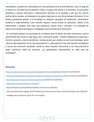 63
manipulados o pueden ser manipulados por otras personas como lo es la televisión, que a lo largo de
la historia se ha sabido que la televisión oculta o muestra información a su beneficio, ya que podría
perjudicar a quienes económica y políticamente dominan en la sociedad y que son los mismos
dueños de los canales, sin embargo no se puede negar que es muy útil al entregar información. En el
ámbito educacional gracias a la tecnología se adquiere capacidad de abstracción, pensamiento
sistémico y experimentación, pero también requiere nuevas formas de educación, distinto a los
tradicionales y antiguos, esto hace que adoptemos nuevos roles y actitudes y la necesidad de
adquirir conocimiento tecnológico y habilidades para el manejo de la información.
En conclusión gracias a la tecnología se ha logrado tener la fuente de mayor información, todo el
conocimiento del mundo en solo lugar, pero ¿realmente ayuda? También depende de la persona y
de cómo compare y vea los beneficios y consecuencias que conlleva el uso de la tecnología, sobre
¿Qué es más importante, el ser o el conocimiento? o ¿Qué pasaría si hay más avances tecnológicos
y ocurre otra revolución industrial?, donde se vería marcado nuevamente y con más potencia el
poder económico sobre las personas, ¿La globalización efectivamente es mala para las
sociedades?.
Bibliografía:
-https://espanol.answers.yahoo.com/question/index?qid=20141124191508AAfkvAV (visitado el día 07/05/2015)
- http://www.portaleducativo.net/octavo-basico/229/La-tecnologia-y-el-conocimiento-cientifico (visitado el día 07/05/2015)
- http://www.conocimientosweb.net/zip/article1037.html (visitado el día 11/05/2015)
- https://www.youtube.com/watch?v=Czz3jNKQzIY
- http://es.wikipedia.org/wiki/Globalizaci%C3%B3n (visitado el día 11/05/2015)
- http://claudiaparadadiaz.blogspot.com/2011/04/por-que-las-personas-nos-hemos-vuelto.html (visitado el día 11/05/2015)
- "Heidegger para principiantes" (pp 95-107 "La tecnología")
 