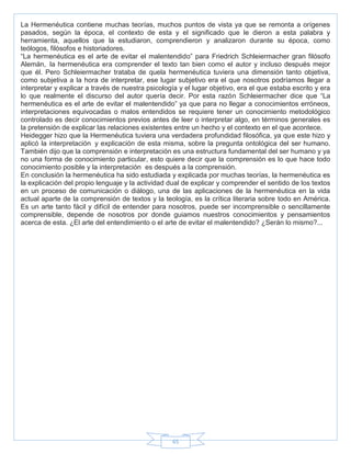 65
La Hermenéutica contiene muchas teorías, muchos puntos de vista ya que se remonta a orígenes
pasados, según la época, el contexto de esta y el significado que le dieron a esta palabra y
herramienta, aquellos que la estudiaron, comprendieron y analizaron durante su época, como
teólogos, filósofos e historiadores.
―La hermenéutica es el arte de evitar el malentendido‖ para Friedrich Schleiermacher gran filósofo
Alemán, la hermenéutica era comprender el texto tan bien como el autor y incluso después mejor
que él. Pero Schleiermacher trataba de quela hermenéutica tuviera una dimensión tanto objetiva,
como subjetiva a la hora de interpretar, ese lugar subjetivo era el que nosotros podríamos llegar a
interpretar y explicar a través de nuestra psicología y el lugar objetivo, era el que estaba escrito y era
lo que realmente el discurso del autor quería decir. Por esta razón Schleiermacher dice que ―La
hermenéutica es el arte de evitar el malentendido‖ ya que para no llegar a conocimientos erróneos,
interpretaciones equivocadas o malos entendidos se requiere tener un conocimiento metodológico
controlado es decir conocimientos previos antes de leer o interpretar algo, en términos generales es
la pretensión de explicar las relaciones existentes entre un hecho y el contexto en el que acontece.
Heidegger hizo que la Hermenéutica tuviera una verdadera profundidad filosófica, ya que este hizo y
aplicó la interpretación y explicación de esta misma, sobre la pregunta ontológica del ser humano.
También dijo que la comprensión e interpretación es una estructura fundamental del ser humano y ya
no una forma de conocimiento particular, esto quiere decir que la comprensión es lo que hace todo
conocimiento posible y la interpretación es después a la comprensión.
En conclusión la hermenéutica ha sido estudiada y explicada por muchas teorías, la hermenéutica es
la explicación del propio lenguaje y la actividad dual de explicar y comprender el sentido de los textos
en un proceso de comunicación o diálogo, una de las aplicaciones de la hermenéutica en la vida
actual aparte de la comprensión de textos y la teología, es la crítica literaria sobre todo en América.
Es un arte tanto fácil y difícil de entender para nosotros, puede ser incomprensible o sencillamente
comprensible, depende de nosotros por donde guiamos nuestros conocimientos y pensamientos
acerca de esta. ¿El arte del entendimiento o el arte de evitar el malentendido? ¿Serán lo mismo?...
 