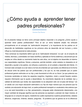 66
En el presente trabajo se tiene como principal objetivo responder a la pregunta ¿Cómo ayuda a
aprender tener padres profesionales? Pero al ser un tema bastante amplio me enfocaré
principalmente en el concepto de ―estimulación temprana‖ y la importancia de los padres en el
desarrollo de habilidades cognitivas en los primeros años de desarrollo del ser humano y cómo
influye su nivel educacional en este proceso.
Para comenzar es importante definir qué es la ―estimulación temprana‖, la cual es el conjunto de
medios, técnicas, y actividades con base científica y aplicada en forma sistémica y secuencial que se
emplea en niños desde su nacimiento hasta los seis años, con el objetivo de desarrollar al máximo
sus capacidades cognitivas, físicas y psíquicas, permite también, evitar estados no deseados en el
desarrollo y ayudar a los padres, con eficacia y autonomía, en el cuidado y desarrollo del infante. (1)
Conocer este concepto va a ser clave a la hora de entender por qué existe una diferencia en la forma
de educar entre los padres que son profesionales y los que no, es más probable que un padre
profesional genere estímulos en su hijo y esto favorecerá al niño en su futuro ―ya que potencia sus
funciones cerebrales en todos los aspectos (cognitivo, lingüístico, motor y social) Nuestro cerebro
requiere información que le ayude a desarrollarse. Su crecimiento depende de la cantidad, tipo y
calidad de estímulos que recibe; las capacidades no se adquieren sólo con el paso del tiempo.‖ (2)
un adulto con una mayor educación estimulará a su hijo de mejor manera que una persona que ha
recibido una educación de bajo nivel, un padre profesional manejará un vocabulario más extenso que
a su vez será transmitido a su hijo; pensamiento y lenguaje están directamente relacionados, una
mayor cantidad de lenguaje significa que las personas se expresen y piensen de mejor manera, el
lenguaje es un conjunto de signos, mediante los cuales expresamos nuestros pensamientos, estados
afectivos, exigencias, órdenes, deseos, preguntas. El problema que se genera es en la diferencia
¿Cómo ayuda a aprender tener
padres profesionales?
Carmen Paz Rivera.
 