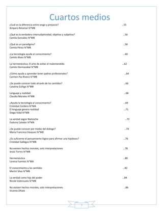 7
¿Cuál es la diferencia entre sesgo y prejuicio? …55
Amparo Retamal IV°MB
¿Qué es la verdadera intersubjetividad, objetiva y subjetiva? …56
Camila González IV°MB
¿Qué es un paradigma? …58
Camila Pérez IV°MB
¿La tecnología ayuda al conocimiento? …60
Camilo Alves IV°MB
La hermenéutica: El arte de evitar el malentendido …62
Camilo Hormazabal IV°MB
¿Cómo ayuda a aprender tener padres profesionales? …64
Carmen Paz Rivera IV°MB
¿Se puede conocer todo através de los sentidos? …66
Catalina Zúñiga IV°MB
Lenguaje y realidad …68
Claudia Morales IV°MB
¿Ayuda la tecnología al conocimiento? …69
Cristobal Cordero IV°MA
El lenguaje genera realidad …71
Diego Vidal IV°MB
La verdad según Nietzsche …72
Evaluna Catalán IV°MA
¿Se puede conocer por medio del diálogo? …74
María Francisca Vásquez IV°MB
¿Es suficiente el pensamiento lógico para afirmar una hipótesis? …76
Cristobal Gallegos IV°MB
No existen hechos morales, solo interpretaciones …78
Jesús Torres IV°MB
Hermenéutica …80
Lorena Fuentes IV°MA
El conocimiento y los sentidos …82
Martín Silva IV°MB
La verdad como hija del poder …84
Nicole Valenzuela IV°MB
No existen hechos morales, solo interpretaciones …86
Vicente Oñate
Cuartos medios
 