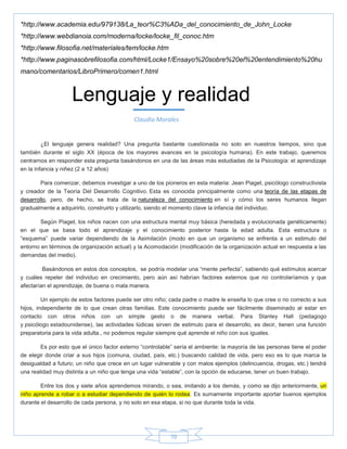 70
*http://www.academia.edu/979138/La_teor%C3%ADa_del_conocimiento_de_John_Locke
*http://www.webdianoia.com/moderna/locke/locke_fil_conoc.htm
*http://www.filosofia.net/materiales/tem/locke.htm
*http://www.paginasobrefilosofia.com/html/Locke1/Ensayo%20sobre%20el%20entendimiento%20hu
mano/comentarios/LibroPrimero/comen1.html
¿El lenguaje genera realidad? Una pregunta bastante cuestionada no solo en nuestros tiempos, sino que
también durante el siglo XX (época de los mayores avances en la psicología humana). En este trabajo, queremos
centrarnos en responder esta pregunta basándonos en una de las áreas más estudiadas de la Psicología: el aprendizaje
en la infancia y niñez (2 a 12 años)
Para comenzar, debemos investigar a uno de los pioneros en esta materia: Jean Piaget, psicólogo constructivista
y creador de la Teoría Del Desarrollo Cognitivo. Esta es conocida principalmente como una teoría de las etapas de
desarrollo, pero, de hecho, se trata de la naturaleza del conocimiento en sí y cómo los seres humanos llegan
gradualmente a adquirirlo, construirlo y utilizarlo, siendo el momento clave la infancia del individuo.
Según Piaget, los niños nacen con una estructura mental muy básica (heredada y evolucionada genéticamente)
en el que se basa todo el aprendizaje y el conocimiento posterior hasta la edad adulta. Esta estructura o
―esquema‖ puede variar dependiendo de la Asimilación (modo en que un organismo se enfrenta a un estimulo del
entorno en términos de organización actual) y la Acomodación (modificación de la organización actual en respuesta a las
demandas del medio).
Basándonos en estos dos conceptos, se podría modelar una ―mente perfecta‖, sabiendo qué estímulos acercar
y cuáles repeler del individuo en crecimiento, pero aún así habrían factores externos que no controlaríamos y que
afectarían el aprendizaje, de buena o mala manera.
Un ejemplo de estos factores puede ser otro niño; cada padre o madre le enseña lo que cree o no correcto a sus
hijos, independiente de lo que crean otras familias. Este conocimiento puede ser fácilmente diseminado al estar en
contacto con otros niños con un simple gesto o de manera verbal. Para Stanley Hall (pedagogo
y psicólogo estadounidense), las actividades lúdicas sirven de estimulo para el desarrollo, es decir, tienen una función
preparatoria para la vida adulta., no podemos regular siempre qué aprende el niño con sus iguales.
Es por esto que el único factor externo ―controlable‖ sería el ambiente: la mayoría de las personas tiene el poder
de elegir donde criar a sus hijos (comuna, ciudad, país, etc.) buscando calidad de vida, pero eso es lo que marca la
desigualdad a futuro; un niño que crece en un lugar vulnerable y con malos ejemplos (delincuencia, drogas, etc.) tendrá
una realidad muy distinta a un niño que tenga una vida ―estable‖, con la opción de educarse, tener un buen trabajo.
Entre los dos y siete años aprendemos mirando, o sea, imitando a los demás, y como se dijo anteriormente, un
niño aprende a robar o a estudiar dependiendo de quién lo rodea. Es sumamente importante aportar buenos ejemplos
durante el desarrollo de cada persona, y no solo en esa etapa, si no que durante toda la vida.
Lenguaje y realidad
Claudia Morales
 