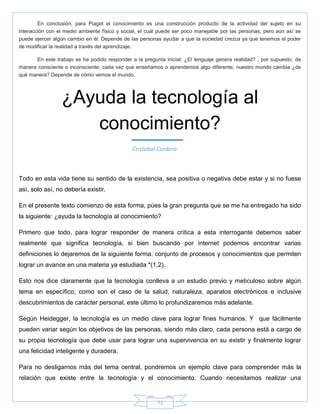 71
En conclusión, para Piaget el conocimiento es una construcción producto de la actividad del sujeto en su
interacción con el medio ambiente físico y social, el cuál puede ser poco manejable por las personas, pero aún así se
puede ejercer algún cambio en él. Depende de las personas ayudar a que la sociedad crezca ya que tenemos el poder
de modificar la realidad a través del aprendizaje.
En este trabajo se ha podido responder a la pregunta inicial: ¿El lenguaje genera realidad? , por supuesto, de
manera consciente o inconsciente, cada vez que enseñamos o aprendemos algo diferente, nuestro mundo cambia ¿de
qué manera? Depende de cómo vemos el mundo.
Todo en esta vida tiene su sentido de la existencia, sea positiva o negativa debe estar y si no fuese
así, solo así, no debería existir.
En el presente texto comienzo de esta forma, púes la gran pregunta que se me ha entregado ha sido
la siguiente: ¿ayuda la tecnología al conocimiento?
Primero que todo, para lograr responder de manera crítica a esta interrogante debemos saber
realmente que significa tecnología, si bien buscando por internet podemos encontrar varias
definiciones lo dejaremos de la siguiente forma: conjunto de procesos y conocimientos que permiten
lograr un avance en una materia ya estudiada *(1,2).
Esto nos dice claramente que la tecnología conlleva a un estudio previo y meticuloso sobre algún
tema en específico, como son el caso de la salud, naturaleza, aparatos electrónicos e inclusive
descubrimientos de carácter personal, este último lo profundizaremos más adelante.
Según Heidegger, la tecnología es un medio clave para lograr fines humanos. Y que fácilmente
pueden variar según los objetivos de las personas, siendo más claro, cada persona está a cargo de
su propia tecnología que debe usar para lograr una supervivencia en su existir y finalmente lograr
una felicidad inteligente y duradera.
Para no desligarnos más del tema central, pondremos un ejemplo clave para comprender más la
relación que existe entre la tecnología y el conocimiento. Cuando necesitamos realizar una
¿Ayuda la tecnología al
conocimiento?
Cristobal Cordero
 
