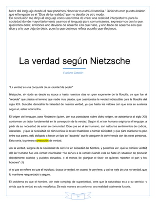 74
fuera del lenguaje desde el cual podamos observar nuestra existencia.‖ Diciendo esto puedo aclarar
que el lenguaje es el ―Dios de la realidad‖ por no decirlo de otro modo.
En conclusión me dirijo al lenguaje como una forma de crear una realidad interpretativa para la
sociedad donde mayoritariamente usamos el lenguaje para comunicarnos, expresarnos con lo que
queremos decir, entonces uno deviene de acuerdo a lo que hace, y uno hace de acuerdo a lo que
dice y a lo que deja de decir, pues lo que decimos refleja aquello que elegimos.
''La verdad es una conquista de la voluntad de poder''
Nietzsche, sin duda es desde su época y hasta nuestros días un gran exponente de la filosofía, ya que fue el
''rebelde'' que pisaba el terreno que nadie más pisaba, que cuestionaba la verdad indiscutible para la filosofía del
siglo XIX. Buscaba demostrar la falsedad de nuestra verdad, ya que hasta los valores con que ésta se sustenta
según él, están incorrectos.
El origen del lenguaje, para Nietzsche (quien, con sus postulados sobre dicho origen, se adelantaría al siglo XX)
conforman un factor fundamental en la consepción de la verdad. Según él, el ser humano originaría el lenguaje, a
partir de su necesidad de estar en comunidad. Dice que en el ser humano, son natos los sentimientos de codicia,
asesinato, y que la necesidad de convivencia lo llevan finalmente a formar sociedad, y que para mantener la paz
entre sus pares, está obligado a hacer un tipo de ''acuerdo'' que le aseguren la convivencia con las otras personas.
Esto sería, la primera conscución de verdad.
Así la verdad, surgiría de la necesidad de convivir en sociedad del hombre, y podemos ver, que la primera verdad
del ser humano fue una verdad interesada: ''Se servirá a la verdad cuando ésta se halle en situación de procurar
directamente sueldos y puestos elevados, o al menos de granjear el favor de quienes reparten el pan y los
honores'' (1)
A lo que se refiere es que el individuo, busca la verdad, en cuanto le conviene, y así se vale de una no-verdad, que
lo mantiene resguardado y seguro.
El problema es que el hombre, con este complejo de superioridad, cree que la naturaleza está a su servicio, y
olvida que la verdad es solo metafórica. De esta manera se conforma una realidad totalmente ilusoria.
La verdad según Nietzsche
Evaluna Catalán
 