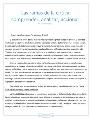 8
Por Javiera Alegría.
¿A qué nos referimos con Pensamiento Crítico?
El pensamiento crítico de una manera más superficial, significa un tipo de proceso, y actividad
intelectual, que se basa en abstraer, analizar y sintetizar un tema de la manera más racional posible.,
En esta oportunidad abarcaremos con mayor profundidad el pensamiento crítico, en su intención, y
como se formaron 2 ramas importantes a través del tiempo, el Paradigma crítico-propositivo y la
Teoría critica, que cumplen la función de formar una conclusión para una situación, y tratar de
encontrar una solución a través de la reflexión que implique la búsqueda de un nuevo conocimiento
de la realidad; que aliente una nueva conducta ética o política o proponga un nuevo tipo de sociedad.
Ahora si nos adentramos más, la crítica parte del pensamiento que luego se transforma en
conocimiento se basa en interpretar la realidad, para luego reflexionar y comprender para ver si una
opinión es factible o creíble o descartarla si no es ética o eficaz, esto se comenzó a formar cuando en
el siglo XIX Karl Marx empezó a revolucionar el tema del pensamiento estableciendo el nexo entre
teoría y práctica de los movimientos políticos, sociales, económicos y filosóficoadoptando una
estrategia conceptual fundada en un pensamiento complejo interdisciplinario que tiene por objetivo la
explicación de la sociedad capitalista.
Después de esto, surgieron ramas acerca del pensamiento y mencionaremos dos: La Teoría
Crítica y el Paradigma critico-propositivo.
La Teoría Crítica subraya que el conocimiento se constituye de la realidad vivida y no mediante
la reproducción de conceptos, y teniendo como principio la oposición entre la división entre sujeto y
realidad, planteando que el aprendizaje depende de las acciones de la época y las experiencias, por
extensión el conocimiento sistematizado se desarrolla de acuerdo a los cambios sociales, vinculando
la organización del conocimiento en un momento histórico determinado.
Las ramas de la crítica;
comprender, analizar, accionar.
 