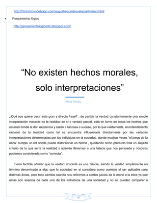 80
http://html.rincondelvago.com/augusto-comte-y-el-positivismo.html
 Pensamiento lógico
http://pensamientologicodic.blogspot.com/
¿Qué nos quiere decir esta gran y directa frase? , de partida la verdad constantemente una simple
interpretación inexacta de la realidad en sí o verdad parcial, está en torno en todos los hechos que
ocurren donde le dan existencia y razón a tal cosa o suceso, por lo que ciertamente, el entendimiento
racional de la realidad como tal se encuentra influenciada directamente por las variadas
interpretaciones determinadas por los individuos en la sociedad, donde muchas veces ―el juego de la
ética‖ cumple un rol donde puede distorsionar un hecho , quedando como producto final un alejado
criterio de lo que sería la realidad y además llevarnos a una falacia que nos persuade y nosotros
podemos considerarla como ―correcta‖.
Sería factible afirmar que la verdad absoluta es una falacia, siendo la verdad simplemente un
término denominado a algo que la sociedad en si considera como correcto al ser aplicable para
distintas áreas, pero todo cambia cuando nos referimos a ciertos juicios de la moral o la ética ya que
estas son esencia de cada uno de los individuos de una sociedad y no se pueden comparar o
―No existen hechos morales,
solo interpretaciones‖
Jesús Torres,
 