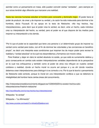81
asimilar como un pensamiento en masa, sólo pueden coincidir ciertas ―verdades‖ , pero siempre en
sus raíces tendrán algo diferente que marcaran una realidad.
Hasta las ciencias humanas estudian al hombre para conocerlo y dominarlo mejor. El poder tiene el
poder de producir, de crear y de imponer su verdad, y la razón ha sido instaurada para dominar a los
hombres, decía Foucault. El se apoya en la tesis de Nietzsche: «No hay hechos, hay
interpretaciones», para decir que el poder crea la verdad, es decir, ante un hecho, cada individuo
crea su interpretación del hecho, su verdad, pero el poder es el que dispone de los medios para
imponer su interpretación a los demás.
―Por lo que el poder es la capacidad que tiene una persona o un determinado grupo de imponer su
verdad como verdad para todos, con el fin de dominar las voluntades y las conciencias en beneficio
propio‖, es decir uno interpreta esas condiciones que imponen los de mayor poder para recrear la
realidad y ―verdad absoluta‖ en la cual nos desarrollamos y formamos con moral o ética.
Para finalizar y dejar en claro la verdad absoluta no existe, ya que está es sumamente relativa y
poco consecuente en cambio solo existen interpretaciones variables dependiendo de la perspectiva
en la cual nos enfoquemos y también como el poder de otros nos influyan en nuestra verdad
cotidiana o realidad, donde un hecho moral no ocurre así porque si y es ahí donde nosotros
debemos crear interpretaciones para distinguir si es correcto o no. Por lo que la teoría o pensamiento
de Nietzsche está correcto, porque lo moral sin una interpretación conlleva a que se deteriore la
inteligibilidad del hombre hacia ciertas áreas del conocimiento.
http://interpretacionedelconocimiento.blogspot.es/1226545020/no-existen-hechos-solo-
interpretaciones-friedrich-nietzsche/
http://neurofilosofia.com/no-hay-hechos-hay-interpretaciones/
Wikipedia- ―la verdad‖
Wikipedia – ―La Afirmación‖
http://www.youtube.com/watch?v=vtInsk2oZQw&sns=em
 