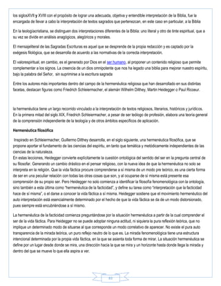 83
los siglosXVII y XVIII con el propósito de lograr una adecuada, objetiva y entendible interpretación de la Biblia, fue la
encargada de llevar a cabo la interpretación de textos sagrados que pertenezcan, en este caso en particular, a la Biblia
En la teologíacristiana, se distinguen dos interpretaciones diferentes de la Biblia: uno literal y otro de tinte espiritual, que a
su vez se divide en análisis anagógicos, alegóricos y morales.
El mensajeliteral de las Sagradas Escrituras es aquel que se desprende de la propia redacción y es captado por la
exégesis filológica, que se desarrolla de acuerdo a las normativas de la correcta interpretación.
El valorespiritual, en cambio, es el generado por Dios en el ser humano, al proponer un contenido religioso que permite
complementar a los signos. La creencia de un dios omnipotente que nos ha legado una biblia para mejorar nuestro espíritu,
bajo la palabra del Señor, sin suprimirse a la escritura sagrada
Entre los autores más importantes dentro del campo de la hermenéutica religiosa que han desarrollado en sus distintas
facetas, destacan figuras como Friedrich Schleiermacher, el alemán Wilhelm Dilthey, Martin Heidegger o Paul Ricoeur.
la hermenéutica tiene un largo recorrido vinculado a la interpretación de textos religiosos, literarios, históricos y jurídicos.
En la primera mitad del siglo XIX, Friedrich Schleiermacher, a pesar de ser teólogo de profesión, elabora una teoría general
de la comprensión independiente de la teología y de otros ámbitos específicos de aplicación.
Hermenéutica filosófica
Inspirado en Schleiermacher, Guillermo Dilthey desarrolla, en el siglo siguiente, una hermenéutica filosófica, que se
propone aportar el fundamento de las ciencias del espíritu, en tanto que temática y metódicamente independientes de las
ciencias de la naturaleza.
En estas lecciones, Heidegger convierte explícitamente la cuestión ontológica del sentido del ser en la pregunta central de
su filosofar. Generando un cambio drástico en el pensar religioso, con la nueva idea de que la hermenéutica no solo se
interpreta en la religión. Que la vida fáctica procure comprenderse a sí misma de un modo pre teórico, es una cierta forma
de ser en una peculiar relación con todas las otras cosas que son, y al ocuparse de sí misma está presente esa
comprensión de su propio ser. Pero Heidegger no solo comienza a identificar la filosofía fenomenológica con la ontología,
sino también a esta última como “hermenéutica de la facticidad”, y define su tarea como “interpretación que la facticidad
hace de sí misma”, o el darse a conocer la vida fáctica a sí misma. Heidegger sostiene que el movimiento hermenéutico del
auto interpretación está esencialmente determinado por el hecho de que la vida fáctica se da de un modo distorsionado,
pues siempre está encubriéndose a sí mismo.
La hermenéutica de la facticidad comienza preguntándose por la situación hermenéutica a partir de la cual comprender el
ser de la vida fáctica. Para Heidegger no se puede adoptar ninguna actitud, ni siquiera la pura reflexión teórica, que no
implique un determinado modo de situarse al que corresponde un modo correlativo de aparecer. No existe el pura auto
transparencia de la mirada teórica, un puro reflejo neutro de lo que es. La mirada fenomenológica tiene una estructura
intencional determinada por la propia vida fáctica, en la que se asienta toda forma de mirar. La situación hermenéutica se
define por un lugar desde donde se mira, una dirección hacia la que se mira y un horizonte hasta donde llega la mirada y
dentro del que se mueve lo que ella aspira a ver.
 