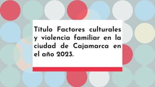 Título Factores culturales
y violencia familiar en la
ciudad de Cajamarca en
el año 2023.
 