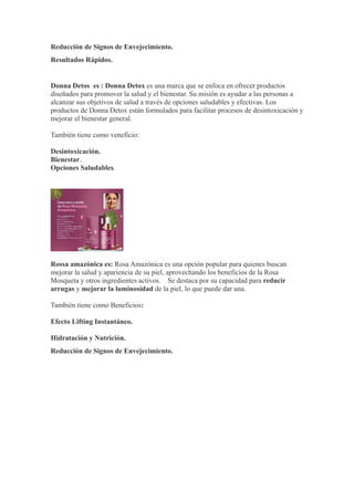 Reducción de Signos de Envejecimiento.
Resultados Rápidos.
Donna Detos es : Donna Detox es una marca que se enfoca en ofrecer productos
diseñados para promover la salud y el bienestar. Su misión es ayudar a las personas a
alcanzar sus objetivos de salud a través de opciones saludables y efectivas. Los
productos de Donna Detox están formulados para facilitar procesos de desintoxicación y
mejorar el bienestar general.
También tiene como veneficio:
Desintoxicación.
Bienestar.
Opciones Saludables.
Rossa amazónica es: Rosa Amazónica es una opción popular para quienes buscan
mejorar la salud y apariencia de su piel, aprovechando los beneficios de la Rosa
Mosqueta y otros ingredientes activos. Se destaca por su capacidad para reducir
arrugas y mejorar la luminosidad de la piel, lo que puede dar una.
También tiene como Beneficios:
Efecto Lifting Instantáneo.
Hidratación y Nutrición.
Reducción de Signos de Envejecimiento.
 