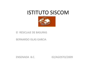 ISTITUTO SISCOM


El RESICLAJE DE BASURAS

BERNARDO ISLAS GARCIA




ENSENADA B.C.             02/AGOSTO/2009
 