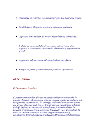 •   Aprendizaje de conceptos y contenidos propios a la materia de estudio.



   •   Habilidad para identificar, analizar y solucionar problemas



   •   Capacidad para detectar sus propias necesidades de aprendizaje.



   •   Trabajar de manera colaborativa, con una actitud cooperativa y
       dispuesta al intercambio. Se desarrolla el sentimiento de pertenencia
       grupal.



   •   Argumentar y debatir ideas utilizando fundamentos sólidos.



   •   Manejar de forma eficiente diferentes fuentes de información.



2.2.1.2   Enfoque:



El Pensamiento Complejo:



El pensamiento complejo (7) tiene su esencia en la tradición pérdida de
abordar el mundo y el ser humano desde un punto de vista hermenéutico, o sea
interpretativo y comprensivo. Sin embargo, su desarrollo es reciente y tiene
que ver con el empuje dado por los descubrimientos científicos en la física y
biología (referidos a procesos de incertidumbre, irreversibilidad en los
procesos, procesos caóticos e imposibles de predecir, etc.), desarrollo de la
teoría de sistemas en ciencias sociales e ingeniería informática, y
consolidación de metodologías de investigación diferentes al método científico
 